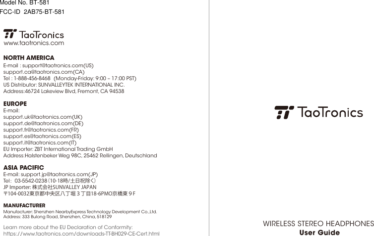 WIRELESS STEREO HEADPHONES User GuideEUROPEE-mail: support.uk@taotronics.com(UK)support.de@taotronics.com(DE)support.fr@taotronics.com(FR)support.es@taotronics.com(ES)support.it@taotronics.com(IT)EU Importer: ZBT International Trading GmbHAddress:Halstenbeker Weg 98C, 25462 Rellingen, DeutschlandNORTH AMERICAE-mail : support@taotronics.com(US)support.ca@taotronics.com(CA)Tel : 1-888-456-8468  (Monday-Friday: 9:00 – 17:00 PST)US Distributor: SUNVALLEYTEK INTERNATIONAL INC.Address:46724 Lakeview Blvd, Fremont, CA 94538Manufacturer: Shenzhen NearbyExpress Technology Development Co.,Ltd.Address: 333 Bulong Road, Shenzhen, China, 518129MANUFACTURERLearn more about the EU Declaration of Conformity:https://www.taotronics.com/downloads-TT-BH029-CE-Cert.htmlASIA PACIFICE-mail: support.jp@taotronics.com(JP)Tel：03-5542-0238（10-18時/土日祝除く）JPImporter:株式会社SUNVALLEYJAPAN〒104-0032東京都中央区八丁堀３丁目18-6PMO京橋東９Fwww.taotronics.comModel No. BT-581FCC-ID  2AB75-BT-581