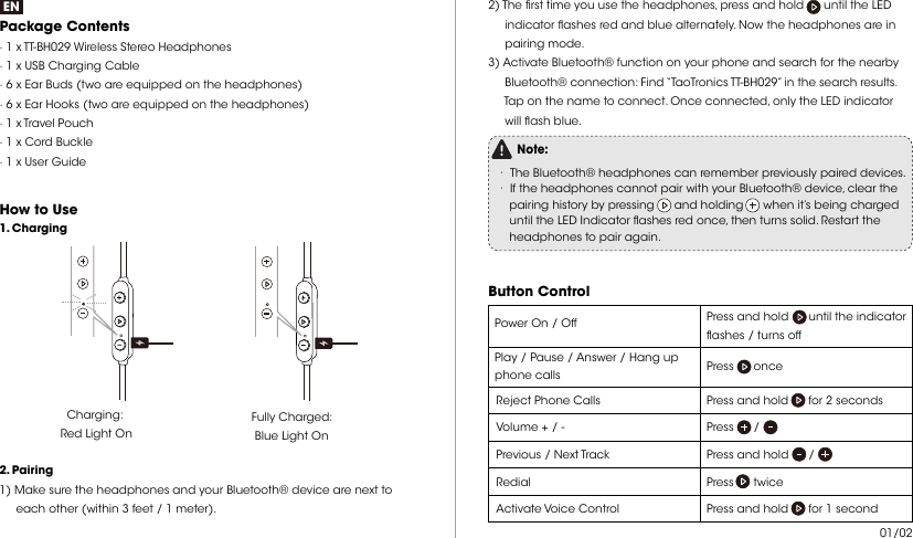 ENPackage Contents · 1 x TT-BH029 Wireless Stereo Headphones· 1 x USB Charging Cable· 6 x Ear Buds (two are equipped on the headphones)· 6 x Ear Hooks (two are equipped on the headphones)· 1 x Travel Pouch· 1 x Cord Buckle · 1 x User GuideHow to Use Charging: Red Light OnFully Charged: Blue Light On 2. Pairing1) Make sure the headphones and your Bluetooth® device are next to      each other (within 3 feet / 1 meter).1. Charging2) The rst time you use the headphones, press and hold      until the LED      indicator ashes red and blue alternately. Now the headphones are in      pairing mode.3) Activate Bluetooth® function on your phone and search for the nearby      Bluetooth® connection: Find “TaoTronics TT-BH029” in the search results.      Tap on the name to connect. Once connected, only the LED indicator      will ash blue.Note:· The Bluetooth® headphones can remember previously paired devices.· If the headphones cannot pair with your Bluetooth® device, clear the     pairing history by pressing      and holding      when it’s being charged     until the LED Indicator ashes red once, then turns solid. Restart the     headphones to pair again.  Button Control  Press and hold      until the indicator ashes / turns off  Power On / OffPlay / Pause / Answer / Hang up phone calls Press      onceReject Phone Calls Press and hold      for 2 secondsVolume + / -  Press      /  Previous / Next Track  Press and hold      /  Redial  Press      twice Activate Voice Control   Press and hold      for 1 second   01/02