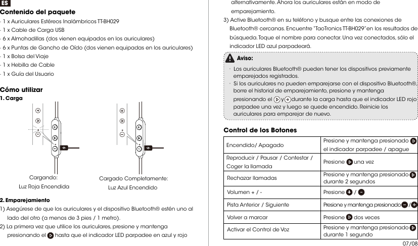 ESContenido del paquete · 1 x Auriculares Estéreos Inalámbricos TT-BH029· 1 x Cable de Carga USB· 6 x Almohadillas (dos vienen equipados en los auriculares)· 6 x Puntas de Gancho de Oído (dos vienen equipadas en los auriculares)· 1 x Bolsa del Viaje· 1 x Hebilla de Cable· 1 x Guía del UsuarioCómo utilizar Cargando: Luz Roja EncendidaCargado Completamente: Luz Azul Encendido  2. Emparejamiento1) Asegúrese de que los auriculares y el dispositivo Bluetooth® estén uno al      lado del otro (a menos de 3 pies / 1 metro).2) La primera vez que utilice los auriculares, presione y mantenga      presionando el      hasta que el indicador LED parpadee en azul y rojo 1. Carga     alternativamente. Ahora los auriculares están en modo de      emparejamiento.3) Active Bluetooth® en su teléfono y busque entre las conexiones de     Bluetooth® cercanas. Encuentre “TaoTronics TT-BH029”en los resultados de     búsqueda. Toque el nombre para conectar. Una vez conectados, sólo el     indicador LED azul parpadeará.Aviso:· Los auriculares Bluetooth® pueden tener los dispositivos previamente     emparejados registrados.· Si los auriculares no pueden emparejarse con el dispositivo Bluetooth®,     borre el historial de emparejamiento, presione y mantenga     presionando el      y     durante la carga hasta que el indicador LED rojo     parpadee una vez y luego se quede encendido. Reinicie los     auriculares para emparejar de nuevo. Control de los BotonesPresione y mantenga presionado    el indicador parpadee / apague  Encendido/ ApagadoReproducir / Pausar / Contestar / Coger la llamada Presione      una vezRechazar llamadas Presione y mantenga presionado      durante 2 segundosVolumen + / -   Presione      / Pista Anterior / Siguiente  Presione y mantenga presionado      /  Volver a marcar Presione      dos vecesActivar el Control de Voz   Presione y mantenga presionado    durante 1 segundo07/08