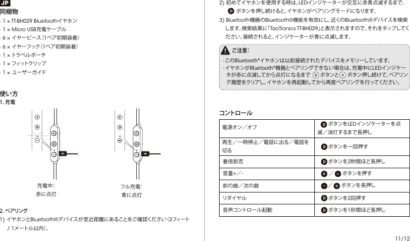 JP同梱物  · 1 × TT-BH029 Bluetoothイヤホン· 1 × Micro USB充電ケーブル· 6 × イヤーピース（1ペア初期装着）· 6 × イ ヤ ー フ ッ ク（ 1ペア初期装着）· 1 × トラベルポーチ· 1 × フィットクリップ· 1 × ユーザーガイド使い方 充電中：赤に点灯フル充電：青に点灯2.ペアリング1) イヤホンとBluetooth®デバイスが至近距離にあることをご確認ください（3フィート     / 1メートル以内）。1.充電2) 初めてイヤホンを使用する時は、LEDインジケーターが交互に赤青点滅するまで、 ボタンを押し続けると、イヤホンがペアリングモードになります。3) Bluetooth機器のBluetooth®機能を有効にし、近くのBluetooth®デバイスを検索します。検索結果に「TaoTronics TT-BH029」と表示されますので、それをタップしてください。接続されると、インジケーターが青に点滅します。ご 注 意：·このBluetooth®イヤホンは以前接続されたデバイスをメモリーしています。·イヤホンがBluetooth®機器とペアリングできない場合は、充電中にLEDインジケータが赤に点滅してから点灯になるまでボタンとボタン押し続けて、ペアリング履歴をクリアし、イヤホンを再起動してから再度ペアリングを行ってください。コントロ ー ル   ボタンをLEDインジケーターを点滅／消灯するまで長押し 電源オン／オフ再生／一時停止／電話に出る／電話を切る ボタンを一回押す着信拒否 ボタンを2秒間ほど長押し音量+／- ／ボタンを押す前の曲／次の曲 ／ボタンを長押しリダイヤル         ボタンを2回押す 音声コントロール起動        ボタンを1秒間ほど長押し11/12