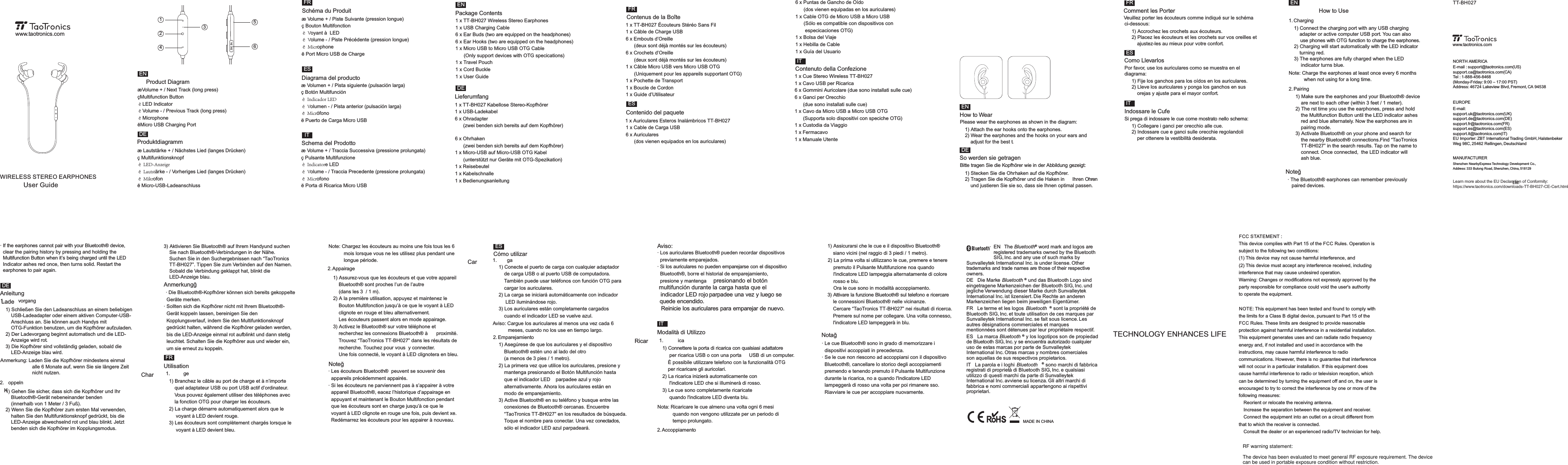 RF warning statement:TT-BH027EUROPEE-mail: support.uk@taotronics.com(UK)support.de@taotronics.com(DE)support.fr@taotronics.com(FR)support.es@taotronics.com(ES)support.it@taotronics.com(IT)EU Importer: ZBT International Trading GmbH, Halstenbeker Weg 98C, 25462 Rellingen, DeutschlandNORTH AMERICAE-mail : support@taotronics.com(US)support.ca@taotronics.com(CA)Tel : 1-888-456-8468  (Monday-Friday: 9:00 – 17:00 PST)Address: 46724 Lakeview Blvd, Fremont, CA 94538Shenzhen NearbyExpress Technology Development Co., Ltd.Address: 333 Bulong Road, Shenzhen, China, 518129www.taotronics.comMANUFACTURERLearn more about the EU Declaration of Conformity:https://www.taotronics.com/downloads-TT-BH027-CE-Cert.htmlWIRELESS STEREO EARPHONESUser Guidewww.taotronics.comæ Lautstärke + / Nächstes Lied (langes Drücken)ç MultifunktionsknopfèLED-AnzeigeéLautstärke - / Vorheriges Lied (langes Drücken)êMikrofonë Micro-USB-LadeanschlussæVolume + / Next Track (long press)çMultifunction ButtonèLED IndicatoréVolume - / Previous Track (long press)êMicrophoneëMicro USB Charging PortENENDEDEITFRESæ Volume + / Piste Suivante (pression longue)ç Bouton MultifonctionèVoyant à  LEDéVolume - / Piste Précédente (pression longue)êMicrophoneë Port Micro USB de Chargeæ Volumen + / Pista siguiente (pulsación larga)ç Botón MultifunciónèIndicadorLEDéVolumen - / Pista anterior (pulsación larga)êMicrófonoë Puerto de Carga Micro USBæ Volume + / Traccia Successiva (pressione prolungata)ç Pulsante MultifunzioneèIndicatore LED éVolume - / Traccia Precedente (pressione prolungata)êMicrofonoë Porta di Ricarica Micro USB Product DiagramProduktdiagrammSchéma du ProduitDiagrama del productoSchema del Prodotto123564Package Contents Como LlevarlosPor favor, use los auriculares como se muestra en el diagrama:1) Fije los ganchos para los oídos en los auriculares.2) Lleve los auriculares y ponga los ganchos en sus     orejas y ajuste para el mayor confort.Contenido del paquete1 x Auriculares Esteros Inalámbricos TT-BH027 1 x Cable de Carga USB6 x Auriculares       (dos vienen equipados en los auriculares)1 x TT-BH027 Wireless Stereo Earphones1 x USB Charging Cable6 x Ear Buds (two are equipped on the headphones)6 x Ear Hooks (two are equipped on the headphones)1 x Micro USB to Micro USB OTG Cable       (Only support devices with OTG specications) 1 x Travel Pouch1 x Cord Buckle 1 x User GuideLieferumfang1 x TT-BH027 Kabellose Stereo-Kopfhörer1 x USB-Ladekabel6 x Ohradapter Contenus de la Boîte1 x TT-BH027 Écouteurs Stéréo Sans Fil      (zwei benden sich bereits auf dem Kopfhörer)1 x Câble de Charge USB6 x Embouts d’Oreille       (deux sont déjà montés sur les écouteurs)6 x Crochets d’Oreille       (deux sont déjà montés sur les écouteurs)1 x Câble Micro USB vers Micro USB OTG       (Uniquement pour les appareils supportant OTG) 1 x Pochette de Transport1 x Boucle de CordonContenuto della Confezione 1 x Cue Stereo Wireless TT-BH027 1 x Guide d’Utilisateur1 x Cavo USB per Ricarica 6 x Gommini Auricolare (due sono installati sulle cue)6 x Ganci per Orecchio       (due sono installati sulle cue)1 x Cavo da Micro USB a Micro USB OTG       (Supporta solo dispositivi con speciche OTG) 1 x Custodia da Viaggio1 x Fermacavo1 x Manuale UtenteHow to UseHow to WearPlease wear the earphones as shown in the diagram:1) Attach the ear hooks onto the earphones.2) Wear the earphones and the hooks on your ears and     adjust for the best t. So werden sie getragenBitte tragen Sie die Kopfhörer wie in der Abbildung gezeigt:1) Stecken Sie die Ohrhaken auf die Kopfhörer. 2) Tragen Sie die Kopfhörer und die Haken in  Ihren Ohren Comment les PorterVeuillez porter les écouteurs comme indiqué sur le schéma     und justieren Sie sie so, dass sie Ihnen optimal passen.  ci-dessous:1) Accrochez les crochets aux écouteurs.2) Placez les écouteurs et les crochets sur vos oreilles et     ajustez-les au mieux pour votre confort.1. Charging2. PairingNote: Charge the earphones at least once every 6 months            when not using for a long time.1) Connect the charging port with any USB charging     adapter or active computer USB port. You can also      use phones with OTG function to charge the earphones.  2) Charging will start automatically with the LED indicator     turning red.3) The earphones are fully charged when the LED      indicator turns blue.1) Make sure the earphones and your Bluetooth® device     are next to each other (within 3 feet / 1 meter).2) The rst time you use the earphones, press and hold     the Multifunction Button until the LED indicator ashes     red and blue alternately. Now the earphones are in     pairing mode.3) Activate Bluetooth® on your phone and search for     the nearby Bluetooth® connections.Find “TaoTronics     TT-BH027” in the search results. Tap on the name to     connect. Once connected,  the LED indicator will Indossare le Cufe    ash blue.Si prega di indossare le cue come mostrato nello schema:1) Collegare i ganci per orecchio alle cue. 2) Indossare cue e ganci sulle orecchie regolandoli     per ottenere la vestibilità desiderata. Noteğ· The Bluetooth® earphones can remember previously   paired devices.6 x Ohrhaken       (zwei benden sich bereits auf dem Kopfhörer)1 x Micro-USB auf Micro-USB OTG Kabel       (unterstützt nur Geräte mit OTG-Spezikation) 1 x Reisebeutel1 x Kabelschnalle 1 x BedienungsanleitungFRITES6 x Puntas de Gancho de Oído       (dos vienen equipadas en los auriculares)1 x Cable OTG de Micro USB a Micro USB       (Sólo es compatible con dispositivos con        especicaciones OTG)1 x Bolsa del Viaje1 x Hebilla de Cable1 x Guía del UsuarioENDEFRESITENAnmerkungğ· Die Bluetooth®-Kopfhörer können sich bereits gekoppelte   Geräte merken.· Sollten sich die Kopfhörer nicht mit Ihrem Bluetooth®-  Gerät koppeln lassen, bereinigen Sie den   Kopplungsverlauf, indem Sie den Multifunktionsknopf   gedrückt halten, während die Kopfhörer geladen werden,   bis die LED-Anzeige einmal rot aufblinkt und dann stetig   leuchtet. Schalten Sie die Kopfhörer aus und wieder ein,   um sie erneut zu koppeln.  Utilisation Noteğ1. ge Char2. AppairageNote: Chargez les écouteurs au moins une fois tous les 6            mois lorsque vous ne les utilisez plus pendant une            longue période.1) Branchez le câble au port de charge et à n’importe     quel adaptateur USB ou port USB actif d’ordinateur.     Vous pouvez également utiliser des téléphones avec     la fonction OTG pour charger les écouteurs.2) La charge démarre automatiquement alors que le      voyant à LED devient rouge.3) Les écouteurs sont complètement chargés lorsque le      voyant à LED devient bleu. · Les écouteurs Bluetooth®  peuvent se souvenir des   appareils précédemment appairés.· Si les écouteurs ne parviennent pas à s’appairer à votre   appareil Bluetooth®, eacez l’historique d’appairage en   appuyant et maintenant le Bouton Multifonction pendant   que les écouteurs sont en charge jusqu’à ce que le   voyant à LED clignote en rouge une fois, puis devient xe.   Redémarrez les écouteurs pour les appairer à nouveau.1) Assurez-vous que les écouteurs et que votre appareil     Bluetooth® sont proches l’un de l’autre     (dans les 3  / 1 m).2) A la première utilisation, appuyez et maintenez le     Bouton Multifonction jusqu’à ce que le voyant à LED     clignote en rouge et bleu alternativement.     Les écouteurs passent alors en mode appairage.3) Activez le Bluetooth® sur votre téléphone et     recherchez les connexions Bluetooth® à  proximité.     Trouvez “TaoTronics TT-BH027” dans les résultats de     recherche. Touchez pour vous  y connecter. Cómo utilizar    Une fois connecté, le voyant à LED clignotera en bleu.Aviso:1. ga Car2. EmparejamientoAviso: Cargue los auriculares al menos una vez cada 6            meses, cuando no los use en tiempo largo.1) Conecte el puerto de carga con cualquier adaptador     de carga USB o al puerto USB de computadora.    También puede usar teléfonos con función OTG para     cargar los auriculares.2) La carga se iniciará automáticamente con indicador      LED iluminándose rojo.3) Los auriculares están completamente cargados     cuando el indicador LED se vuelve azul.· Los auriculares Bluetooth® pueden recordar dispositivos   previamente emparejados.· Si los auriculares no pueden emparejarse con el dispositivo   Bluetooth®, borre el historial de emparejamiento,   presione y mantenga  presionando el botón  multifunción durante la carga hasta que el   indicador LED rojo parpadee una vez y luego se  quede encendido.   Reinicie los auriculares para emparejar de nuevo.  1) Asegúrese de que los auriculares y el dispositivo     Bluetooth® estén uno al lado del otro     (a menos de 3 pies / 1 metro).2) La primera vez que utilice los auriculares, presione y     mantenga presionando el Botón Multifunción hasta     que el indicador LED   parpadee azul y rojo     alternativamente. Ahora los auriculares están en     modo de emparejamiento.3) Active Bluetooth® en su teléfono y busque entre las     conexiones de Bluetooth® cercanas. Encuentre     “TaoTronics TT-BH027” en los resultados de búsqueda.     Toque el nombre para conectar. Una vez conectados, Modalità di Utilizzo    sólo el indicador LED azul parpadeará. Notağ1. ica Ricar2. AccoppiamentoNota: Ricaricare le cue almeno una volta ogni 6 mesi            quando non vengono utilizzate per un periodo di            tempo prolungato.1) Connettere la porta di ricarica con qualsiasi adattatore      per ricarica USB o con una porta   USB di un computer.     È possibile utilizzare telefono con la funzionalità OTG     per ricaricare gli auricolari.2) La ricarica inizierà automaticamente con      l&apos;indicatore LED che si illuminerà di rosso.3) Le cue sono completamente ricaricate      quando l&apos;indicatore LED diventa blu. · Le cue Bluetooth® sono in grado di memorizzare i   dispositivi accoppiati in precedenza.· Se le cue non riescono ad accoppiarsi con il dispositivo   Bluetooth®, cancellare lo storico degli accoppiamenti   premendo e tenendo premuto il Pulsante Multifunzione   durante la ricarica, no a quando l&apos;Indicatore LED   lampeggerà di rosso una volta per poi rimanere sso.   Riavviare le cue per accoppiare nuovamente.  1) Assicurarsi che le cue e il dispositivo Bluetooth®     siano vicini (nel raggio di 3 piedi / 1 metro).3) Attivare la funzione Bluetooth® sul telefono e ricercare     le connessioni Bluetooth® nelle vicinanze.     Cercare “TaoTronics TT-BH027” nei risultati di ricerca.    Premere sul nome per collegare. Una volta connesso,     l&apos;indicatore LED lampeggerà in blu.®EN   The Bluetooth  word mark and logos are registered trademarks owned by the Bluetooth SIG, Inc. and any use of such marks by Sunvalleytek International Inc. is under license. Other trademarks and trade names are those of their respective owners.DE   Die Marke  ®Bluetooth  und das Bluetooth Logo sind eingetragene Markenzeichen der Bluetooth SIG, Inc. und jegliche Verwendung dieser Marke durch Sunvalleytek International Inc. ist lizensiert. Die Rechte an anderen Markenzeichen liegen beim jeweiligen Eigentümer.FR   Le terme et les logos  ®Bluetooth  sont la propriété de Bluetooth SIG, Inc. et toute utilisation de ces marques par Sunvalleytek International Inc. se fait sous licence. Les autres désignations commerciales et marques mentionnées sont détenues par leur propriétaire respectif.ES   La marca  ®Bluetooth  y los logotipos son de propiedad de Bluetooth SIG, Inc. y se encuentra autorizado cualquier uso de estas marcas por parte de Sunvalleytek International Inc. Otras marcas y nombres comerciales son aquellas de sus respectivos propietarios.IT   La parola e i loghi  ®Bluetooth  sono marchi di fabbrica registrati di proprietà di Bluetooth SIG, Inc. e qualsiasi utilizzo di questi marchi da parte di Sunvalleytek International Inc. avviene su licenza. Gli altri marchi di fabbrica e nomi commerciali appartengono ai rispettivi proprietari.MADE IN CHINAAnleitung1. vorgang LadeAnmerkung: Laden Sie die Kopfhörer mindestens einmal                        alle 6 Monate auf, wenn Sie sie längere Zeit                        nicht nutzen.1) Schließen Sie den Ladeanschluss an einem beliebigen     USB-Ladeadapter oder einem aktiven Computer-USB-    Anschluss an. Sie können auch Handys mit     OTG-Funktion benutzen, um die Kopfhörer aufzuladen.2) Der Ladevorgang beginnt automatisch und die LED-    Anzeige wird rot.3) Die Kopfhörer sind vollständig geladen, sobald die     LED-Anzeige blau wird.2) La prima volta si utilizzano le cue, premere e tenere     premuto il Pulsante Multifunzione noa quando     l&apos;indicatore LED lampeggia alternatamente di colore     rosso e blu.     Ora le cue sono in modalità accoppiamento. · If the earphones cannot pair with your Bluetooth® device,   clear the pairing history by pressing and holding the   Multifunction Button when it’s being charged until the LED   Indicator ashes red once, then turns solid. Restart the   earphones to pair again.  DE2. oppeln K1) Gehen Sie sicher, dass sich die Kopfhörer und Ihr     Bluetooth®-Gerät nebeneinander benden     (innerhalb von 1 Meter / 3 Fuß).2) Wenn Sie die Kopfhörer zum ersten Mal verwenden,     halten Sie den Multifunktionsknopf gedrückt, bis die     LED-Anzeige abwechselnd rot und blau blinkt. Jetzt     benden sich die Kopfhörer im Kopplungsmodus.3) Aktivieren Sie Bluetooth® auf Ihrem Handyund suchen     Sie nach Bluetooth®-Verbindungen in der Nähe.     Suchen Sie in den Suchergebnissen nach “TaoTronics     TT-BH027”. Tippen Sie zum Verbinden auf den Namen.     Sobald die Verbindung geklappt hat, blinkt die     LED-Anzeige blau. FRESITTECHNOLOGY ENHANCES LIFEFCC STATEMENT : This device complies with Part 15 of the FCC Rules. Operation is subject to the following two conditions:(1) This device may not cause harmful interference, and(2) This device must accept any interference received, including interference that may cause undesired operation.Warning: Changes or modiﬁcations not expressly approved by theparty responsible for compliance could void the user&apos;s authority to operate the equipment.NOTE: This equipment has been tested and found to comply with the limits for a Class B digital device, pursuant to Part 15 of the FCC Rules. These limits are designed to provide reasonable protection against harmful interference in a residential installation.This equipment generates uses and can radiate radio frequency energy and, if not installed and used in accordance with the instructions, may cause harmful interference to radio communications. However, there is no guarantee that interference will not occur in a particular installation. If this equipment does cause harmful interference to radio or television reception, which can be determined by turning the equipment off and on, the user is encouraged to try to correct the interference by one or more of the following measures: Reorient or relocate the receiving antenna. Increase the separation between the equipment and receiver. Connect the equipment into an outlet on a circuit different from that to which the receiver is connected. Consult the dealer or an experienced radio/TV technician for help.The device has been evaluated to meet general RF exposure requirement. The device can be used in portable exposure condition without restriction.