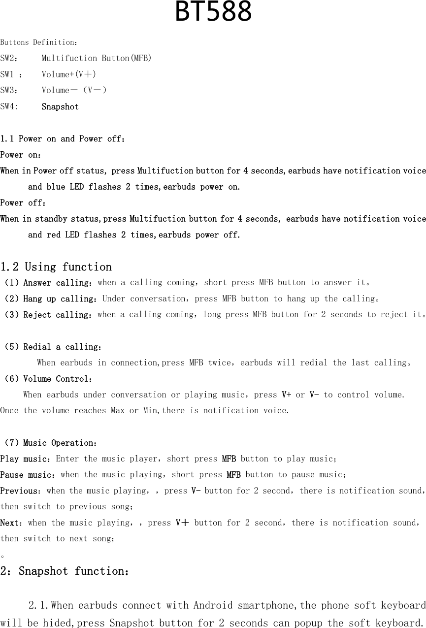   BT588Buttons Definition：SW2：    Multifuction Button(MFB) SW1 ：   Volume+(V＋) SW3：    Volume－（V－） SW4:     Snapshot  1.1 Power on and Power off： Power on： When in Power off status, press Multifuction button for 4 seconds,earbuds have notification voice and blue LED flashes 2 times,earbuds power on. Power off： When in standby status,press Multifuction button for 4 seconds, earbuds have notification voice and red LED flashes 2 times,earbuds power off.  1.2 Using function （1）Answer calling：when a calling coming，short press MFB button to answer it。   （2）Hang up calling：Under conversation，press MFB button to hang up the calling。  （3）Reject calling：when a calling coming，long press MFB button for 2 seconds to reject it。  （5）Redial a calling： When earbuds in connection,press MFB twice，earbuds will redial the last calling。  （6）Volume Control： When earbuds under conversation or playing music，press V+ or V- to control volume.  Once the volume reaches Max or Min,there is notification voice.  （7）Music Operation： Play music：Enter the music player，short press MFB button to play music；  Pause music：when the music playing，short press MFB button to pause music； Previous：when the music playing，，press V- button for 2 second，there is notification sound，then switch to previous song； Next：when the music playing，，press V＋ button for 2 second，there is notification sound，then switch to next song； 。 2：Snapshot function：  2.1.When earbuds connect with Android smartphone,the phone soft keyboard will be hided,press Snapshot button for 2 seconds can popup the soft keyboard. 