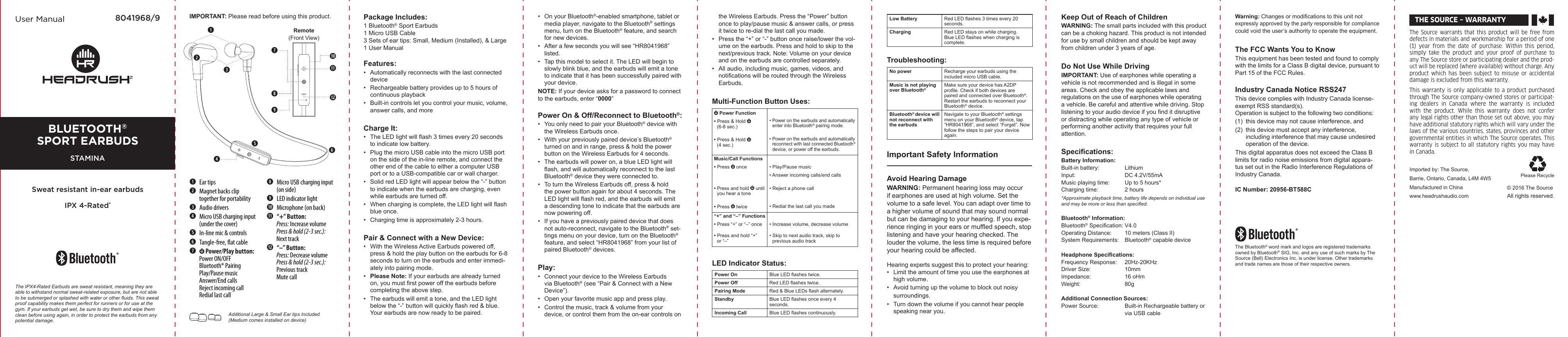 User Manual 8041968/9 IMPORTANT: Please read before using this product. Package Includes: 1 Bluetooth® Sport Earbuds1 Micro USB Cable3 Sets of ear tips: Small, Medium (Installed), &amp; Large1 User ManualFeatures:•   Automatically reconnects with the last connected device•   Rechargeable battery provides up to 5 hours of continuous playback•   Built-in controls let you control your music, volume, answer calls, and moreCharge It:•   The LED light will ash 3 times every 20 seconds to indicate low battery.•   Plug the micro USB cable into the micro USB port on the side of the in-line remote, and connect the other end of the cable to either a computer USB port or to a USB-compatible car or wall charger.•   Solid red LED light will appear below the “-” button to indicate when the earbuds are charging, even while earbuds are turned off.•   When charging is complete, the LED light will ash blue once. •   Charging time is approximately 2-3 hours.Pair &amp; Connect with a New Device:•   With the Wireless Active Earbuds powered off, press &amp; hold the play button on the earbuds for 6-8 seconds to turn on the earbuds and enter immedi-ately into pairing mode.•   Please Note: If your earbuds are already turned on, you must rst power off the earbuds before completing the above step.•   The earbuds will emit a tone, and the LED light below the “-” button will quickly ash red &amp; blue. Your earbuds are now ready to be paired.Additional Large &amp; Small Ear tips Included (Medium comes installed on device)•   On your Bluetooth®-enabled smartphone, tablet or media player, navigate to the Bluetooth® settings menu, turn on the Bluetooth® feature, and search for new devices.•   After a few seconds you will see “HR8041968” listed.•   Tap this model to select it. The LED will begin to slowly blink blue, and the earbuds will emit a tone to indicate that it has been successfully paired with your device.NOTE: If your device asks for a password to connect to the earbuds, enter “0000”Power On &amp; Off/Reconnect to Bluetooth®:•   You only need to pair your Bluetooth® device with the Wireless Earbuds once.•   With your previously paired device’s Bluetooth® turned on and in range, press &amp; hold the power button on the Wireless Earbuds for 4 seconds.•   The earbuds will power on, a blue LED light will ash, and will automatically reconnect to the last Bluetooth® device they were connected to.•   To turn the Wireless Earbuds off, press &amp; hold the power button again for about 4 seconds. The LED light will ash red, and the earbuds will emit a descending tone to indicate that the earbuds are now powering off.•   If you have a previously paired device that does not auto-reconnect, navigate to the Bluetooth® set-tings menu on your device, turn on the Bluetooth® feature, and select “HR8041968” from your list of paired Bluetooth® devices.Play:•   Connect your device to the Wireless Earbuds via Bluetooth® (see “Pair &amp; Connect with a New Device”).•   Open your favorite music app and press play.•   Control the music, track &amp; volume from your device, or control them from the on-ear controls on the Wireless Earbuds. Press the “Power” button once to play/pause music &amp; answer calls, or press it twice to re-dial the last call you made.•   Press the “+” or “-” button once raise/lower the vol-ume on the earbuds. Press and hold to skip to the next/previous track. Note: Volume on your device and on the earbuds are controlled separately.•   All audio, including music, games, videos, and notications will be routed through the Wireless Earbuds.Multi-Function Button Uses: Power Function• Press &amp; Hold (6-8 sec.)• Press &amp; Hold (4 sec.)• Power on the earbuds and automatically enter into Bluetooth® pairing mode. • Power on the earbuds and automatically reconnect with last connected Bluetooth® device, or power off the earbuds.Music/Call Functions• Press   once• Press and hold   until you hear a tone• Press   twice• Play/Pause music• Answer incoming calls/end calls• Reject a phone call• Redial the last call you made“+” and “–” Functions• Press “+” or “–” once• Press and hold “+” or “–”• Increase volume, decrease volume• Skip to next audio track, skip to  previous audio trackLED Indicator Status:Power On Blue LED ashes twice.Power Off Red LED ashes twice.Pairing Mode Red &amp; Blue LEDs ash alternately.Standby Blue LED ashes once every 4 seconds.Incoming Call Blue LED ashes continuously. Ear tips Magnet backs clip   together for portability Audio drivers Micro USB charging input   (under the cover) In-line mic &amp; controls Tangle-free, at cable   Power/Play button:   Power ON/OFF   Bluetooth® Pairing   Play/Pause music   Answer/End calls   Reject incoming call   Redial last call Micro USB charging input   (on side) LED indicator light Microphone (on back) “+” Button:  Press: Increase volume Press &amp; hold (2-3 sec.):   Next track  “–” Button:  Press: Decrease volume Press &amp; hold (2-3 sec.):   Previous track   Mute callThe Source warrants that this product will be free  from defects in materials and workmanship for a period of one (1)  year  from  the  date  of  purchase.  Within  this  period, simply  take  the  product  and  your  proof  of  purchase  to any The Source store or participating dealer and the prod-uct will be replaced (where available) without charge. Any product which has been  subject  to misuse  or  accidental damage is excluded from this warranty. This warranty is only applicable to a product purchased through The Source company-owned stores or participat-ing  dealers  in  Canada  where  the  warranty  is  included with  the  product.  While  this  warranty  does  not  confer any legal rights other than those set out above, you may have additional statutory rights which will vary under the laws of the various countries, states, provinces and other governmental entities in which The Source operates. This warranty is subject to all statutory rights you may have in Canada. THE SOURCE – WARRANTY© 2016 The SourceAll rights reserved.Imported by: The Source,Barrie, Ontario, Canada, L4M 4W5Manufactured in Chinawww.headrushaudio.comPlease RecycleRemote(Front View)The IPX4-Rated Earbuds are sweat resistant, meaning they are able to withstand normal sweat-related exposure, but are not able to be submerged or splashed with water or other uids. This sweat proof capability makes them perfect for runners or for use at the gym. If your earbuds get wet, be sure to dry them and wipe them clean before using again, in order to protect the earbuds from any potential damage.Low Battery Red LED ashes 3 times every 20 seconds.Charging Red LED stays on while charging. Blue LED ashes when charging is complete.Troubleshooting:No power Recharge your earbuds using the included micro USB cable.Music is not playing over Bluetooth®Make sure your device has A2DP prole. Check if both devices are paired and connected over Bluetooth®. Restart the earbuds to reconnect your Bluetooth® device.Bluetooth® device will not reconnect with the earbudsNavigate to your Bluetooth® settings menu on your Bluetooth® device, tap “HR8041968”, and select “Forget”. Now follow the steps to pair your device again.Important Safety InformationAvoid Hearing DamageWARNING: Permanent hearing loss may occur if earphones are used at high volume. Set the volume to a safe level. You can adapt over time to a higher volume of sound that may sound normal but can be damaging to your hearing. If you expe-rience ringing in your ears or mufed speech, stop listening and have your hearing checked. The louder the volume, the less time is required before your hearing could be affected.Hearing experts suggest this to protect your hearing:•  Limit the amount of time you use the earphones at high volume.•  Avoid turning up the volume to block out noisy   surroundings.•  Turn down the volume if you cannot hear people speaking near you.Keep Out of Reach of ChildrenWARNING: The small parts included with this product can be a choking hazard. This product is not intended for use by small children and should be kept away from children under 3 years of age.Do Not Use While DrivingIMPORTANT: Use of earphones while operating a vehicle is not recommended and is illegal in some areas. Check and obey the applicable laws and regulations on the use of earphones while operating a vehicle. Be careful and attentive while driving. Stop listening to your audio device if you nd it disruptive or distracting while operating any type of vehicle or performing another activity that requires your full attention.Specications:Battery Information:Built-in battery:  LithiumInput:   DC 4.2V/55mAMusic playing time:  Up to 5 hours*Charging time:  2 hours*Approximate playback time, battery life depends on individual use and may be more or less than specied.Bluetooth® Information:Bluetooth® Specication: V4.0Operating Distance:   10 meters (Class ΙΙ)System Requirements:  Bluetooth® capable deviceHeadphone Specications:Frequency Response:  20Hz-20KHzDriver Size:   10mmImpedance:  16 oHmWeight:  80gAdditional Connection Sources:Power Source:  Built-in Rechargeable battery or    via USB cableWarning: Changes or modications to this unit not expressly approved by the party responsible for compliance could void the user’s authority to operate the equipment.The FCC Wants You to KnowThis equipment has been tested and found to comply with the limits for a Class B digital device, pursuant to Part 15 of the FCC Rules.Industry Canada Notice RSS247This device complies with Industry Canada license-exempt RSS standard(s). Operation is subject to the following two conditions:(1)  this device may not cause interference, and (2)  this device must accept any interference,    including interference that may cause undesired    operation of the device.This digital apparatus does not exceed the Class B limits for radio noise emissions from digital appara-tus set out in the Radio Interference Regulations of Industry Canada.IC Number: 20956-BT588CThe Bluetooth® word mark and logos are registered trademarks owned by Bluetooth® SIG, Inc. and any use of such marks by The Source (Bell) Electronics Inc. is under license. Other trademarks and trade names are those of their respective owners.Bluetooth®sport earBudsSTAMINASweat resistant in-ear earbudsIPX 4-Rated*