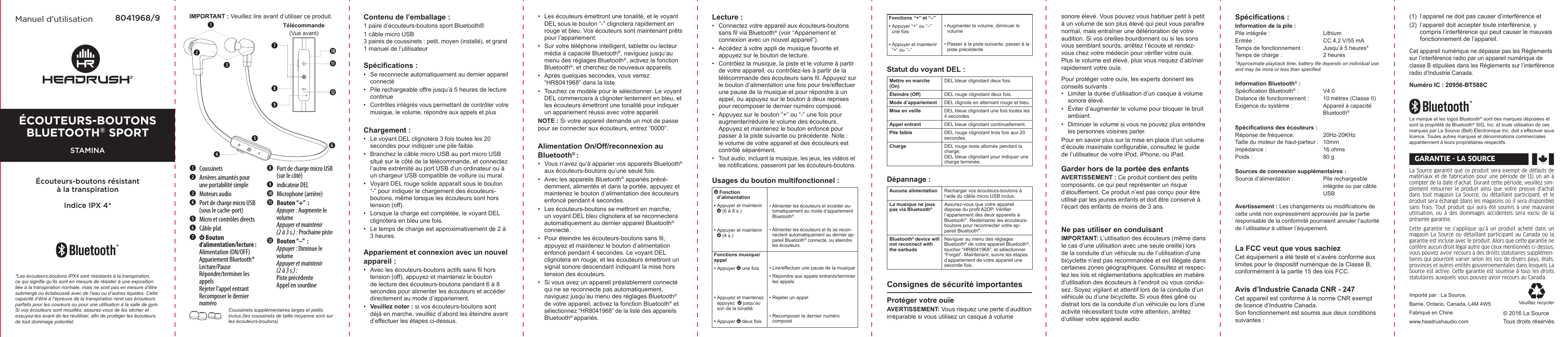 La Source garantit que ce produit sera exempt de défauts de matériaux et de fabrication pour  une période de (1) un an à compter de la date d’achat. Durant cette période, veuillez sim-plement  retourner le produit ainsi que votre  preuve  d’achat dans  tout  magasin  La  Source, ou détaillant participant,  et  le produit sera échangé (dans les magasins où il sera disponible) sans frais. Tout produit  qui aura été  soumis à une mauvaise utilisation,  ou  à  des  dommages  accidentels  sera  exclu  de  la présente garantie. Cette garantie ne s’applique qu’à un  produit acheté dans un magasin La Source ou détaillant  participant au Canada où  la garantie est incluse avec le produit. Alors que cette garantie ne confère aucun droit légal autre que ceux mentionnés ci-dessus, vous pouvez avoir recours à des droits statutaires supplémen-taires qui pourront varier selon les lois de divers pays, états, provinces et autres entités gouvernementales dans lesquels La Source est active. Cette garantie est soumise à tous les droits statutaires auxquels vous pouvez avoir recours au Canada.© 2016 La SourceTous droits réservés.Importé par : La Source,Barrie, Ontario, Canada, L4M 4W5Fabriqué en Chine www.headrushaudio.comVeuillez recyclerGARANTIE - LA SOURCE Manuel d’utilisation 8041968/9 IMPORTANT : Veuillez lire avant d’utiliser ce produit. Contenu de l’emballage : 1 paire d’écouteurs-boutons sport Bluetooth®1 câble micro USB3 paires de coussinets : petit, moyen (installé), et grand1 manuel de l’utilisateurSpécications :•   Se reconnecte automatiquement au dernier appareil connecté•   Pile rechargeable offre jusqu’à 5 heures de lecture continue•   Contrôles intégrés vous permettant de contrôler votre musique, le volume, répondre aux appels et plusChargement :•   Le voyant DEL clignotera 3 fois toutes les 20 secondes pour indiquer une pile faible.•   Branchez le câble micro USB au port micro USB situé sur le côté de la télécommande, et connectez l’autre extrémité au port USB d’un ordinateur ou à un chargeur USB compatible de voiture ou mural. •   Voyant DEL rouge solide apparaît sous le bouton “-” pour indiquer le chargement des écouteurs-boutons, même lorsque les écouteurs sont hors tension (off).•   Lorsque la charge est complétée, le voyant DEL clignotera en bleu une fois. •   Le temps de charge est approximativement de 2 à 3 heures.Appariement et connexion avec un nouvel appareil :•   Avec les écouteurs-boutons actifs sans l hors tension (off), appuyez et maintenez le bouton de lecture des écouteurs-boutons pendant 6 à 8 secondes pour alimenter les écouteurs et accéder directement au mode d’appariement.•   Veuillez noter : si vos écouteurs-boutons sont déjà en marche, veuillez d’abord les éteindre avant d’effectuer les étapes ci-dessus. Coussinets supplémentaires larges et petits inclus (les coussinets de taille moyenne sont sur les écouteurs-boutons)•   Les écouteurs émettront une tonalité, et le voyant DEL sous le bouton “-” clignotera rapidement en rouge et bleu. Vos écouteurs sont maintenant prêts pour l’appariement.•   Sur votre téléphone intelligent, tablette ou lecteur média à capacité Bluetooth®, naviguez jusqu’au menu des réglages Bluetooth®, activez la fonction Bluetooth®, et cherchez de nouveaux appareils.•   Après quelques secondes, vous verrez “HR8041968” dans la liste.•   Touchez ce modèle pour le sélectionner. Le voyant DEL commencera à clignoter lentement en bleu, et les écouteurs émettront une tonalité pour indiquer un appariement réussi avec votre appareil. NOTE : Si votre appareil demande un mot de passe pour se connecter aux écouteurs, entrez “0000”.Alimentation On/Off/reconnexion au Bluetooth® :•   Vous n’avez qu’à apparier vos appareils Bluetooth® aux écouteurs-boutons qu’une seule fois.•   Avec les appareils Bluetooth® appariés précé-demment, alimentés et dans la portée, appuyez et maintenez le bouton d’alimentation des écouteurs enfoncé pendant 4 secondes.•   Les écouteurs-boutons se mettront en marche, un voyant DEL bleu clignotera et se reconnectera automatiquement au dernier appareil Bluetooth® connecté.  •   Pour éteindre les écouteurs-boutons sans l, appuyez et maintenez le bouton d’alimentation enfoncé pendant 4 secondes. Le voyant DEL clignotera en rouge, et les écouteurs émettront un signal sonore descendant indiquant la mise hors tension des écouteurs.   •   Si vous avez un appareil préalablement connecté qui ne se reconnecte pas automatiquement, naviguez jusqu’au menu des réglages Bluetooth® de votre appareil, activez la fonction Bluetooth® et sélectionnez “HR8041968” de la liste des appareils Bluetooth® appariés.Lecture :•   Connectez votre appareil aux écouteurs-boutons sans l via Bluetooth® (voir “Appariement et connexion avec un nouvel appareil”).•   Accédez à votre appli de musique favorite et appuyez sur le bouton de lecture.•   Contrôlez la musique, la piste et le volume à partir de votre appareil, ou contrôlez-les à partir de la télécommande des écouteurs sans l. Appuyez sur le bouton d’alimentation une fois pour lire/effectuer une pause de la musique et pour répondre à un appel, ou appuyez sur le bouton à deux reprises pour recomposer le dernier numéro composé.•   Appuyez sur le bouton “+” ou “-” une fois pour  augmenter/réduire le volume des écouteurs.  Appuyez et maintenez le bouton enfoncé pour passer à la piste suivante ou précédente. Note : le volume de votre appareil et des écouteurs est contrôlé séparément.•   Tout audio, incluant la musique, les jeux, les vidéos et les notications, passeront par les écouteurs-boutons. Usages du bouton multifonctionnel : Fonction d’alimentation • Appuyer et maintenir  (6 à 8 s.)• Appuyer et maintenir  (4 s.)• Alimenter les écouteurs et accéder au-tomatiquement au mode d’appariement Bluetooth®. • Alimenter les écouteurs et ils se recon-nectent automatiquement au dernier ap-pareil Bluetooth® connecté, ou éteindre les écouteurs.Fonctions musique/appel• Appuyer   une fois• Appuyez et maintenez appuyez    jusqu’au son de la tonalité• Appuyer   deux fois• Lire/effectuer une pause de la musique• Répondre aux appels entrants/terminer les appels• Rejeter un appel • Recomposer le dernier numéro composé Coussinets Arrières aimantés pour   une portabilité simple Moteurs audio Port de charge micro USB   (sous le cache-port) Micro et contrôles directs Câble plat    Bouton  d’alimentation/lecture :   Alimentation (ON/OFF)   Appariement Bluetooth®   Lecture/Pause   Répondre/terminer les    appels   Rejeter l’appel entrant   Recomposer le dernier    numéro Port de charge micro USB  (sur le côté) indicateur DEL Microphone (arrière) Bouton “+”  :  Appuyer : Augmente le   volume  Appuyer et maintenir   (2 à 3 s.) : Prochaine piste  Bouton “–”  :  Appuyer : Diminue le   volume  Appuyer et maintenir   (2 à 3 s.) :   Piste précédente   Appel en sourdineTélécommande(Vue avant)*Les écouteurs-boutons IPX4 sont résistants à la transpiration, ce qui signie qu’ils sont en mesure de résister à une exposition liée à la transpiration normale, mais ne sont pas en mesure d’être submergé ou éclaboussé avec de l’eau ou d’autres liquides. Cette capacité d’être à l’épreuve de la transpiration rend ces écouteurs parfaits pour les coureurs ou pour une utilisation à la salle de gym. Si vos écouteurs sont mouillés, assurez-vous de les sécher et essuyez-les avant de les réutiliser, an de protéger les écouteurs de tout dommage potentiel. Fonctions “+” et “–” • Appuyer “+” ou “–” une fois• Appuyer et maintenir “+” ou “–”• Augmenter le volume, diminuer le volume• Passer à la piste suivante, passer à la piste précédenteStatut du voyant DEL :Mettre en marche (On) DEL bleue clignotant deux fois.Éteindre (Off) DEL rouge clignotant deux fois.Mode d’appariement DEL clignote en alternant rouge et bleu.Mise en veille DEL bleue clignotant une fois toutes les 4 secondes.Appel entrant DEL bleue clignotant continuellement. Pile faible DEL rouge clignotant trois fois aux 20 secondes.Charge DEL rouge reste allumée pendant la charge. DEL bleue clignotant pour indiquer une charge terminée.Dépannage :Aucune alimentation Recharger vos écouteurs-boutons à l’aide du câble micro USB inclus.La musique ne joue pas via Bluetooth®Assurez-vous que votre appareil dispose du prol A2DP. Vérier l’appariement des deux appareils à Bluetooth®. Redémarrer les écouteurs-boutons pour reconnecter votre ap-pareil Bluetooth®.Bluetooth® device will not reconnect with the earbudsNaviguer au menu des réglages Bluetooth® de votre appareil Bluetooth®, toucher “HR8041968”, et sélectionner “Forget”. Maintenant, suivre les étapes d’appariement de votre appareil une seconde fois.Consignes de sécurité importantesProtéger votre ouïeAVERTISSEMENT: Vous risquez une perte d’audition irréparable si vous utilisez un casque à volume sonore élevé. Vous pouvez vous habituer petit à petit à un volume de son plus élevé qui peut vous paraître normal, mais entraîner une détérioration de votre audition. Si vos oreilles bourdonnent ou si les sons vous semblant sourds, arrêtez I’écoute et rendez-vous chez votre médecin pour vérier votre ouïe. Plus Ie volume est élevé, plus vous risquez d’abîmer rapidement votre ouïe.Pour protéger votre ouïe, les experts donnent les conseils suivants :•  Limiter la durée d’utilisation d’un casque à volume sonore élevé.•  Éviter d’augmenter Ie volume pour bloquer Ie bruit ambiant.•  Diminuer Ie volume si vous ne pouvez plus entendre les personnes voisines parler.Pour en savoir plus sur la mise en place d’un volume d’écoute maximale congurable, consultez Ie guide de I’utilisateur de votre iPod, iPhone, ou iPad.Garder hors de Ia portée des enfantsAVERTlSSEMENT : Ce produit contient des petits composants, ce qui peut représenter un risque d’étouffement. Ce produit n’est pas conçu pour être utilisé par les jeunes enfants et doit être conservé à I’écart des enfants de moins de 3 ans.Ne pas utiliser en conduisant IMPORTANT: L’utilisation des écouteurs (même dans Ie cas d’une utilisation avec une seule oreille) lors de la conduite d’un véhicule ou de I’utilisation d’une bicyclette n’est pas recommandée et est illégale dans certaines zones géographiques. Consultez et respec-tez les lois et réglementations applicables en matière d’utilisation des écouteurs à l’endroit où vous condui-sez. Soyez vigilant et attentif lors de Ia conduite d’un véhicule ou d’une bicyclette. Si vous êtes gêné ou distrait lors de Ia conduite d’un véhicule ou lors d’une activité nécessitant toute votre attention, arrêtez d’utiliser votre appareil audio.Spécications :Information de la pile :Pile intégrée :    LithiumEntrée :     CC 4,2 V/55 mATemps de fonctionnement :  Jusqu’à 5 heures*Temps de charge :    2 heures*Approximate playback time, battery life depends on individual use and may be more or less than specied.Information Bluetooth® :Spécication Bluetooth® :  V4.0Distance de fonctionnement :   10 mètres (Classe ΙΙ)Exigence du système :    Appareil à capacité      Bluetooth®Spécications des écouteurs :Réponse de fréquence:    20Hz-20KHzTaille du moteur de haut-parleur :  10mmImpédance :    16 ohmsPoids :    80 gSources de connexion supplémentaires :Source d’alimentation :    Pile rechargeable      intégrée ou par câble      USBAvertissement : Les changements ou modications de cette unité non expressément approuvés par la partie responsable de la conformité pourraient annuler l’autorité de l’utilisateur à utiliser l’équipement.La FCC veut que vous sachiezCet équipement a été testé et s’avère conforme aux limites pour le dispositif numérique de la Classe B, conformément à la partie 15 des lois FCC. Avis d’Industrie Canada CNR - 247Cet appareil est conforme à la norme CNR exempt de licence d’Industrie Canada.  Son fonctionnement est soumis aux deux conditions suivantes :(1)  l’appareil ne doit pas causer d’interférence et(2)  l’appareil doit accepter toute interférence, y    compris l’interférence qui peut causer le mauvais    fonctionnement de l’appareil.Cet appareil numérique ne dépasse pas les Règlements sur l’interférence radio par un appareil numérique de classe B stipulées dans les Règlements sur l’interférence radio d’Industrie Canada.Numéro IC : 20956-BT588CLa marque et les logos Bluetooth® sont des marques déposées et sont la propriété de Bluetooth® SIG, Inc. et toute utilisation de ces marques par La Source (Bell) Électronique Inc. doit s’effectuer sous licence. Toutes autres marques et dénominations commerciales appartiennent à leurs propriétaires respectifs.ÉCouteurs-BoutoNs Bluetooth® sportSTAMINAÉcouteurs-boutons résistant à la transpirationIndice IPX 4*