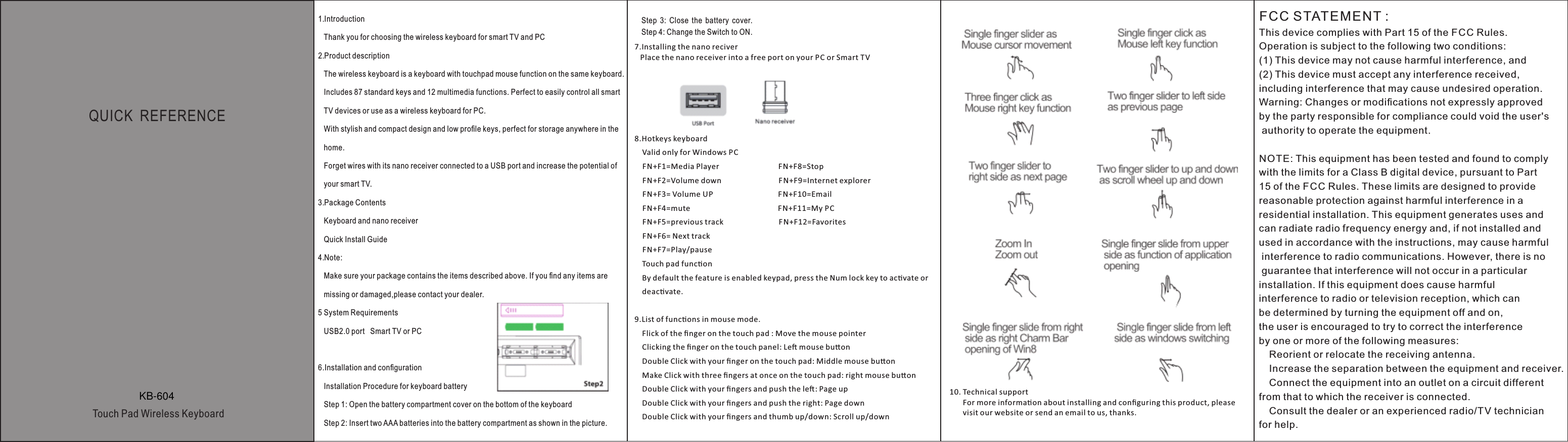 QUICK  REFERENCE  Touch Pad Wireless Keyboard1. Introduction   Thank you for choosing the wireless keyboard for smart TV and PC2. Product description   The wireless keyboard is a keyboard with touchpad mouse function on the same keyboard.   Includes 87 standard keys and 12 multimedia functions. Perfect to easily control all smart    TV devices or use as a wireless keyboard for PC.   With stylish and compact design and low proﬁle keys, perfect for storage anywhere in the   home.   Forget wires with its nano receiver connected to a USB port and increase the potential of   your smart TV.3. Package Contents   Keyboard and nano receiver   Quick Install Guide4. Note:   Make sure your package contains the items described above. If you ﬁnd any items are    missing or damaged,please contact your dealer.5 System Requirements   USB2.0 port   Smart TV or PC     6.Installation and conﬁguration   Installation Procedure for keyboard battery   Step 1: Open the battery compartment cover on the bottom of the keyboard   Step 2: Insert two AAA batteries into the battery compartment as shown in the picture.Step  3:  Close  the  battery  cover.Step 4: Change the Switch to ON.7.Installing the nano reciver   Place the nano receiver into a free port on your PC or Smart TV8.Hotkeys keyboard    Valid only for Windows PC    FN+F1=Media Player                               FN+F8=Stop                                  FN+F2=Volume down                              FN+F9=Internet explorer        FN+F3= Volume UP                                  FN+F10=Email     FN+F4=mute                                              F N+F11=My PC         FN+F5=previous track                             FN+F12=Favorites       FN+F6= Next track     FN+F7=Play/pause    Touch pad funcon    By default the feature is enabled keypad, press the Num lock key to acvate or     deacvate.9.List of funcons in mouse mode.    Flick of the ﬁnger on the touch pad : Move the mouse pointer    Clicking the ﬁnger on the touch panel: Le mouse buon    Double Click with your ﬁnger on the touch pad: Middle mouse buon    Make Click with three ﬁngers at once on the touch pad: right mouse buon    Double Click with your ﬁngers and push the le: Page up    Double Click with your ﬁngers and push the right: Page down    Double Click with your ﬁngers and thumb up/down: Scroll up/down10. Technical support       For more informaon about installing and conﬁguring this product, please        visit our website or send an email to us, thanks.FCC STATEMENT : This device complies with Part 15 of the FCC Rules. Operation is subject to the following two conditions:(1) This device may not cause harmful interference, and(2) This device must accept any interference received, including interference that may cause undesired operation.Warning: Changes or modiﬁcations not expressly approved by the party responsible for compliance could void the user&apos;s authority to operate the equipment.NOTE: This equipment has been tested and found to comply with the limits for a Class B digital device, pursuant to Part 15 of the FCC Rules. These limits are designed to provide reasonable protection against harmful interference in a residential installation. This equipment generates uses and can radiate radio frequency energy and, if not installed and used in accordance with the instructions, may cause harmful interference to radio communications. However, there is no guarantee that interference will not occur in a particular installation. If this equipment does cause harmful interference to radio or television reception, which can be determined by turning the equipment off and on, the user is encouraged to try to correct the interference by one or more of the following measures: Reorient or relocate the receiving antenna. Increase the separation between the equipment and receiver. Connect the equipment into an outlet on a circuit different from that to which the receiver is connected. Consult the dealer or an experienced radio/TV technician for help.KB-604