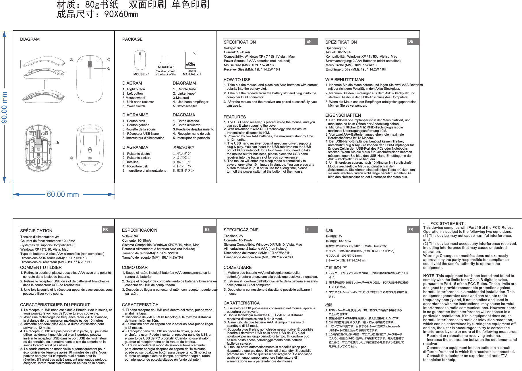 材质：80g书纸  双面印刷 单色印刷成品尺寸：90X60mm1.  Right button2.  Left button3.  Mouse wheel4.  Usb nano receiver5.  Power switch1.  Rechte taste2.  Linker knopf3.  Mausrad4.  Usb nano empfänger5. StromschalterDIAGRAM DIAGRAMM1.  Bouton droit2.  Bouton gauche3.  Roulette de la souris4.  Récepteur USB Nano5. Interrupteur d&apos;alimentation 1.  Botón derecho2.  Botón izquierdo3.  Rueda de desplazamiento4.  Receptor nano de usb5. Interruptor de potenciaDIAGRAMME DIAGRAMA1.  Pulsante destro2.  Pulsante sinistro3.  Rotellina 4.  Ricevitore usb5.  Interruttore di alimentazione1. 右ボタン2. 左ボタン3. ホイール4. レシーバー5. 電源ボタンDIAGRAMMA 各部のなまえHOW TO USE1. Take out the mouse, and place two AAA batteries with correct polarity into the battery slot.2. Take out the receiver from the battery slot and plug it into the computer USB connector.3. After the mouse and the receiver are paired successfully, you can use it.FEATURES1. The USB nano receiver is placed inside the mouse, and you can see it when opening the cover.2. With advanced 2.4HZ RFID technology, the maximum transmission distance is 10M.3. Powered by two AAA batteries, the maximum standby time  is 12 months.4. The USB nano receiver doesn&apos;t need any driver, supports plug &amp; play. You can insert the USB receiver into the USB port of PC or notebook for a long time. If you need to take the mouse out for business, please place the USB nano receiver into the battery slot for you convenience.5. The mouse will enter into sleep mode automatically to save energy after 10 minutes in standby. You can press any button to wake it up. If not in use for a long time, please turn oﬀ the power switch at the bottom of the mouse.ENDIAGRAM①②③④⑤PACKAGEUSER MANUAL X 1USER MANUALMOUSE X 1Receiver stored In the back of the MOUSE x 1Voltage: 3V Current: 10-15mACompatibility: Windows XP / 7 / 8 / 10 ,  Vista ,  MacPower Source: 2 AAA batteries (not included)Mouse Size (MM): 102L * 57W * 31HReceiver Size (MM): 19L * 14.2W * 6HSPECIFICATIONSpannung: 3VAktuell: 10-15mAKompatibilität: Windows XP / 7 / 8 /10 ,  Vista ,  MacStromversorgung: 2 AAA Batterien (nicht enthalten)Maus Größe (MM): 102L * 57W * 31HEmpfängergröße (MM): 19L * 14.2W * 6HSPEZIFIKATIONTension d&apos;alimentation: 3VCourant de fonctionnement: 10-15mA Systèmes de support(Compatibilité) :Windows XP / 7/8/10, Vista, MacType de batterie: 2 piles AAA alimentées (non comprises)Dimensions de la souris (MM): 102L * 57L * 31HDimensions du récepteur (MM): 19L * 14.2L * 6HSPÉCIFICATIONVoltaje: 3VCorriente: 10-15mASistema Compatible: Windows XP/7/8/10, Vista, MacPotencia Alimentado: 2 baterías AAA (no incluido)Tamaño de ratón(MM): 102L*57W*31HTamaño de receptor(MM): 19L*14.2W*6HESPECIFICACIÓNTensione: 3VCorrente: 10-15mASistema Compatibile: Windows XP/7/8/10, Vista, MacAlimentazione: 2 batterie AAA (non incluse)Dimensione del mouse (MM): 102L*57W*31H Dimensione del ricevitore (MM): 19L*14.2W*6HSPECIFICAZIONE動作電圧: 3V動作電流: 10-15mA互換性: Windows XP/7/8/10、Vista、Macに対応バッテリー規格:単四乾電池x2(別途に購⼊してください)マウス⼨法: 102*57*31mmレシーバー⼨法: 19*14.2*6 mm仕様WIE BENUTZT MAN1. Nehmen Sie die Maus heraus und legen Sie zwei AAA-Batterien mit der richtigen Polarität in den Akku-Steckplatz.2. Nehmen Sie den Empfänger aus dem Akku-Steckplatz und stecken Sie ihn in den USB-Anschluss des Computers.3. Wenn die Maus und der Empfänger erfolgreich gepaart sind, können Sie es verwenden.EIGENSCHAFTEN1. Der USB-Nano-Empfänger ist in der Maus platziert, und man kann es beim Öﬀnen der Abdeckung sehen.2. Mit fortschrittlicher 2.4HZ RFID-Technologie ist die maximale Übertragungsentfernung 10M.3. Von zwei AAA-Batterien angetrieben, die maximale Bereitschaftszeit ist 12 Monate.4. Der USB-Nano-Empfänger benötigt keinen Treiber, unterstützt Plug &amp; Play. Sie können den USB-Empfänger für längere Zeit in den USB-Port des PCs oder Notebooks stecken. Wenn Sie die Maus für Geschäftsreisen nehmen müssen, legen Sie bitte den USB-Nano-Empfänger in den Akku-Steckplatz für Sie bequem.5. Um Energie zu sparen, nach 10 Minuten im Bereitschaft-Modus wechselt die Maus automatisch in den Schlafmodus. Sie können eine beliebige Taste drücken, um sie aufzuwachen. Wenn nicht lange benutzt, schalten Sie bitte den Netzschalter an der Unterseite der Maus aus.DECOMMENT UTILISER1. Retirez la souris et placez deux piles AAA avec une polarité correcte dans le slot de batterie.2. Retirez le récepteur USB du slot de batterie et branchez-le dans le connecteur USB de l&apos;ordinateur.3. Une fois la souris et le récepteur appariés avec succès, vous pouvez utiliser votre souris.CARACTÉRISTIQUES DU PRODUIT1. Le récepteur USB nano est placé à l&apos;intérieur de la souris, et vous pouvez le voir lors de l&apos;ouverture du couvercle.2. Avec une technologie de fréquence radio 2.4HZ avancée, la distance de transmission maximale est de 10 mètres.3. Alimenté par deux piles AAA, la durée d&apos;utilisation peut arriver au 12 mois.4. Le récepteur USB n&apos;a pas besoin d&apos;un pilote, qui peut être utilisé rapidement une fois est bien inséré. Vous pouvez insérer le récepteur USB dans le port USB de l&apos;ordinateur ou du portable, ou le mettre dans le slot de batterie de la souris lorsqu&apos;il n&apos;est pas utilisé. 5. La souris entrera en mode veille automatiquement pour économiser de l&apos;énergie après 10 minutes de veille. Vous pouvez appuyer sur n&apos;importe quel bouton pour le réveiller. S&apos;il n&apos;est pas utilisé pendant une longue période, éteignez l&apos;interrupteur d&apos;alimentation en bas de la souris. FRCOMO USAR1. Saque el ratón, instale 2 baterías AAA corectamente en la ranura de batería. 2. Saque el receptor de compartimiento de batería y lo inserte en conector de USB de computadora.3. Después de llegar a conectar el ratón con receptor, puede usar su ratón.CARACTERISTÍCA1. El nano receptor de USB está dentro del ratón, puede verlo al abrir la tapa.2. Disponible de 2.4HZ RFID tecnología, la máxima distancia de transmisión es 10m. 3. La máxima hora de espera con 2 baterías AAA puede llegar a 12 meses.4. El receptor nano de USB no necesita driver, puede enchufar y usar. Puede insertar el receptor nano de USB en el puerto de USB de PC o portátil. Cuando no use el ratón, guardar el receptor nono en la ranura de batería.5. El ratón accederá al modo de sueño automáticamente para ahorrar energía después de espera de 10 minutos, puede pulsar cualquier botón para despertarlo. Si no activa durante un largo plazo de tiempo, por favor apaga el ratón por interruptor de potecia situado en fondo del ratón.ESCOME USARE1. Mettere due batterie AAA nell&apos;alloggiamento della batteria(prestare attenzione alla posizione positiva e negativa).2. Estrarre il ricevitore dall&apos;alloggiamento della batteria e inserirlo nella porta USB del computer.3. Dopo che la connessione è riuscita, è possibile utilizzare il mouse.CARATTERISTICA1. Il ricevitore USB può essere conservato nel mouse, aprire la copertura per trovarlo.2. Con la tecnologia avanzata RFID 2.4HZ, la distanza massima di trasmissione è di 10 metri.3. Alimentato da due batterie AAA, il tempo massimo di standby è di 12 mesi.4. Supporta plug &amp; play, non chiede nessun drive. È possibile inserire il ricevitore USB nella porta USB del PC o del notebook per un lungo periodo di tempo. Il ricevitore può essere posto anche nell&apos;alloggiamento della batteria, facile da salvare. 5. Il mouse entra automaticamente in modalità sleep per risparmiare energia dopo 10 minuti di standby. È possibile premere un pulsante qualsiasi per svegliarlo. Se non viene usato per lungo tempo, spegnere l&apos;interruttore di alimentazione nella parte inferiore del mouse.ITご使⽤の仕⽅1. パッケージからマウスを取り出し、2本の単四乾電池を⼊れてください。2. 電池収納部からUSBレシーバーを取り出し、PCのUSB端⼦に接続してください。3. マウスとレシーバーのペアリングが終了したらマウスを使⽤できます。機能1. USBレシーバーを使⽤しない時、マウスの背⾯に収納されることができます。2. 無線通信に2.4GHz帯を採⽤し、最⼤伝送距離は10mです。3. 2本単四乾電池を取り⼊れ、最⼤12ヶ⽉待機できます。4. ドライブが不要です。付属するレシーバをPC/notebookのUSBポートに差し込んだら使⽤できます。5. 10分内に動作しない場合、マウスが⾃動的にスリープモードに⼊り、任意のボタンを押せば再起動できます。電⼒を節約するために、マウスを使⽤しない時に底部の電源ボタンを押して電源を切ってください。FR90.00 mm60.00 mmFCC S TATEMENT : This device complies with Part 15 of the FCC Rules. Operation is subject to the following two conditions:(1) This device may not cause harmful interference, and(2) This device must accept any interference received, including interference that may cause undesired operation.Warning: Changes or modiﬁcations not expressly approved by the party responsible for compliance could void the user&apos;s authority to operate the equipment.NOTE: This equipment has been tested and found to comply with the limits for a Class B digital device, pursuant to Part 15 of the FCC Rules. These limits are designed to provide reasonable protection against harmful interference in a residential installation. This equipment generates uses and can radiate radio frequency energy and, if not installed and used in accordance with the instructions, may cause harmful interference to radio communications. However, there is no guarantee that interference will not occur in a particular installation. If this equipment does cause harmful interference to radio or television reception, which can be determined by turning the equipment off and on, the user is encouraged to try to correct the interference by one or more of the following measures: Reorient or relocate the receiving antenna. Increase the separation between the equipment and receiver. Connect the equipment into an outlet on a circuit different from that to which the receiver is connected. Consult the dealer or an experienced radio/TV technician for help.