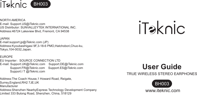 User GuideTRUE WIRELESS STEREO EARPHONESBH003www.iteknic.comNORTH AMERICAE-mail: Support.US@iTeknic.comUS Distributor: SUNVALLEYTEK INTERNATIONAL INC.Address:46724 Lakeview Blvd, Fremont, CA 94538JAPANE-mail:support.jp@iTeknic.com (JP)Address:Kyoubasihigasi 9F,3-18-6 PMO,Hatchobori,Chuo-ku,Tokyo,104-0032,Japan.EUROPEEU Importer：SOURCE CONNECTION LTDE-mail: Support.UK@iTeknic.com    Support.DE@iTeknic.com                                        Support.FR@iTeknic.com    Support.ES@iTeknic.com                                        Support.I T @iTeknic.comAddress:The Coach House,1 Howard Road, Reigate,Surrey,England,RH2 7JE,UKManufacturerAddress:Shenzhen NearbyExpress Technology Development Company Limited 333 Bulong Road, Shenzhen, China, 518129BH003