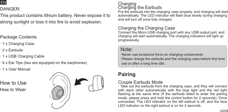 ENDANGER: This product contains lithium battery. Never expose it to strong sunlight or toss it into fire to avoid explosion.Package Contents· 1 x Charging Case· 2 x Earbuds· 1 x USB Charging Cable· 6 x Ear Tips (two are equipped on the earphones)· 1 x User ManualHow to UseHow to WearCharging the Charging CaseConnect the Micro USB charging port with any USB output port, and charging will start automatically. The charging indicators will light up progressively.Note: ·Never use excessive force on charging components. ·Please charge the earbuds and the charging case before first time    use or after a long time idle.PairingCouple Earbuds Mode· Take out the earbuds from the charging case, and they will connect with each other automatically with the blue light and the red light flashing at the same time (If the earbuds failed to enter the pairing mode, please press and hold the control button for 2 seconds). Once connected, The LED indicator on the left earbud is off, and the blue LED indicator on the right earbud is on for 2 seconds.ChargingCharging the EarbudsPut the earbuds into the charging case properly, and charging will start automatically. The LED indicator will flash blue slowly during charging and will turn off once fully charged.03/04