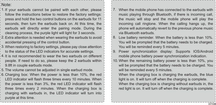 07/08When the mobile phone has connected to the earbuds with music playing through Bluetooth, if there is incoming call, the music will stop and the mobile phone will play the incoming call ringtone. When the calling hangs up, the phone will automatically revert to the previous phone music via Bluetooth earbuds.Low battery reminder. When the battery is less than 10%. You will be prompted that the battery needs to be charged. You will be reminded every 5 minutes.Power synchronization display: Supports IOS/Android mobile phone battery power synchronization indication. When the remaining battery power is less than 10%, you will be prompted that the battery needs to be charged. You will be reminded every 5 minutes.When the charging box is charging the earbuds, the blue light is on. It will turn off when the charging is complete. When the charging box is charging without earbuds in, the red light is on. It will turn off when the charging is complete.7.8.9.10.If your earbuds cannot be paired with each other, please follow the instructions below to restore the factory settings: press and hold the two control buttons on the earbuds for 11 seconds, then turn the earbuds back on. At this time, the earbuds will directly enter the pairing mode. During the cleaning process, the purple light will light for 3 seconds.Extra attention is needed when wearing the earbuds to avoid accidental pressing of the control button.When restoring to factory settings, please pay close attention to the status of the LED indicators for accurate settings.It is not recommended to wear the two earbuds on different people. If need to do so, please keep the 2 earbuds within 9.8ft in couple earbuds mode.The volume cannot be adjusted in single earbud mode.Charging box: When the power is less than 10%, the red LED indicator will flash three times every 10 minutes. When the power is less than 3%, the red LED indicator will flash three times every 2 minutes. When the charging box is charging with earbuds in, the LED indicator will turn into purple at this time. 1.2.3.4.5.6.Note: