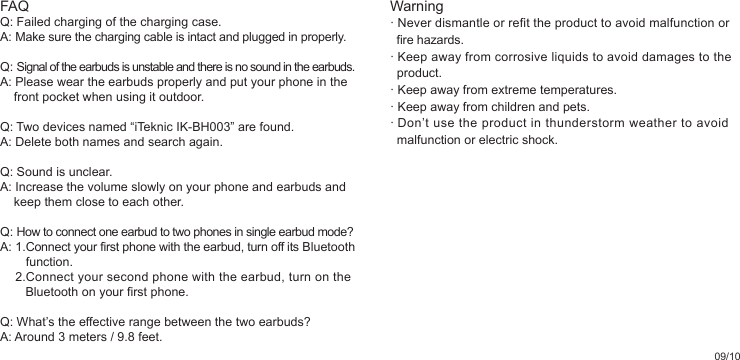 09/10Warning· Never dismantle or refit the product to avoid malfunction or   fire hazards.· Keep away from corrosive liquids to avoid damages to the   product.· Keep away from extreme temperatures.· Keep away from children and pets.· Don’t use the product in thunderstorm weather to avoid   malfunction or electric shock.FAQQ: Failed charging of the charging case.A: Make sure the charging cable is intact and plugged in properly.Q: Signal of the earbuds is unstable and there is no sound in the earbuds.A: Please wear the earbuds properly and put your phone in the        front pocket when using it outdoor.Q: Two devices named “iTeknic IK-BH003” are found.A: Delete both names and search again.Q: Sound is unclear.A: Increase the volume slowly on your phone and earbuds and          keep them close to each other.Q: How to connect one earbud to two phones in single earbud mode?A: 1.Connect your first phone with the earbud, turn off its Bluetooth         function.     2.Connect your second phone with the earbud, turn on the        Bluetooth on your first phone.Q: What’s the effective range between the two earbuds?A: Around 3 meters / 9.8 feet.