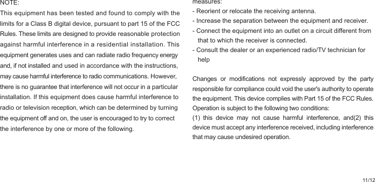 11/12NOTE: This equipment has been tested and found to comply with the limits for a Class B digital device, pursuant to part 15 of the FCC Rules. These limits are designed to provide reasonable protection against harmful interference in a residential installation. This equipment generates uses and can radiate radio frequency energy and, if not installed and used in accordance with the instructions, may cause harmful interference to radio communications. However, there is no guarantee that interference will not occur in a particular installation. If this equipment does cause harmful interference to radio or television reception, which can be determined by turning the equipment off and on, the user is encouraged to try to correct the interference by one or more of the following. measures:- Reorient or relocate the receiving antenna.- Increase the separation between the equipment and receiver.- Connect the equipment into an outlet on a circuit different from    that to which the receiver is connected.- Consult the dealer or an experienced radio/TV technician for    helpChanges or modifications not expressly approved by the party responsible for compliance could void the user&apos;s authority to operate the equipment. This device complies with Part 15 of the FCC Rules. Operation is subject to the following two conditions:(1) this device may not cause harmful interference, and(2) this device must accept any interference received, including interference that may cause undesired operation.