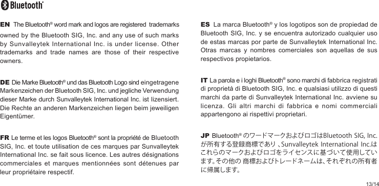 13/14ES  La marca Bluetooth® y los logotipos son de propiedad de Bluetooth SIG, Inc. y se encuentra autorizado cualquier uso de estas marcas por parte de Sunvalleytek International Inc. Otras marcas y nombres comerciales son aquellas de sus respectivos propietarios.IT La parola e i loghi Bluetooth® sono marchi di fabbrica registrati di proprietà di Bluetooth SIG, Inc. e qualsiasi utilizzo di questi marchi da parte di Sunvalleytek International Inc. avviene su licenza. Gli altri marchi di fabbrica e nomi commerciali appartengono ai rispettivi proprietari.JP Bluetooth®  のワードマークおよびロゴはBluetoothSIG,Inc.が所有する登録商標であり、SunvalleytekInternationalInc.はこれらのマークおよびロゴをライセンスに基づ いて使用しています。その他の商標およびトレードネームは、それぞれの所有者に帰 属します。EN  The Bluetooth® word mark and logos are registered  trademarks owned by the Bluetooth SIG, Inc. and any use of such marks by Sunvalleytek International Inc. is under license. Other trademarks and trade names are those of their respective owners.DE Die Marke Bluetooth® und das Bluetooth Logo sind eingetragene Markenzeichen der Bluetooth SIG, Inc. und jegliche Verwendung dieser Marke durch Sunvalleytek International Inc. ist lizensiert. Die Rechte an anderen Markenzeichen liegen beim jeweiligen Eigentümer.FR Le terme et les logos Bluetooth® sont la propriété de Bluetooth SIG, Inc. et toute utilisation de ces marques par Sunvalleytek International Inc. se fait sous licence. Les autres désignations commerciales et marques mentionnées sont détenues par leur propriétaire respectif.