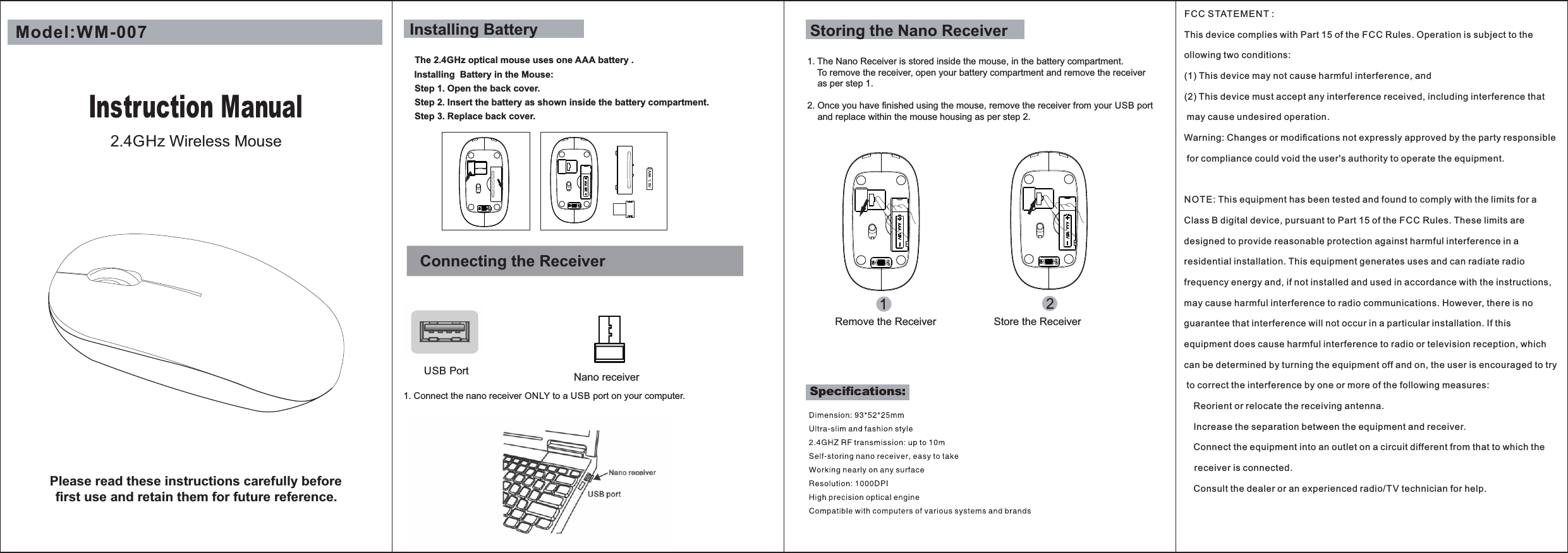 Connecting the ReceiverUSB Port Nano receiverAAA 1.5VModel:WM-007FCC STAT EMENT : This device complies with Part 15 of the FCC Rules. Operation is subject to the ollowing two conditions:(1) This device may not cause harmful interference, and(2) This device must accept any interference received, including interference that may cause undesired operation.Warning: Changes or modiﬁcations not expressly approved by the party responsible for compliance could void the user&apos;s authority to operate the equipment.NOTE: This equipment has been tested and found to comply with the limits for a Class B digital device, pursuant to Part 15 of the F CC Rules. These limits are designed to provide reasonable protection against harmful interference in a residential installation. This equipment generates uses and can radiate radio frequency energy and, if not installed and used in accordance with the instructions, may cause harmful interference to radio communications. However, there is no guarantee that interference will not occur in a particular installation. If this equipment does cause harmful interference to radio or television reception, which can be determined by turning the equipment off and on, the user is encouraged to try to correct the interference by one or more of the following measures: Reorient or relocate the receiving antenna. Increase the separation between the equipment and receiver. Connect the equipment into an outlet on a circuit different from that to which the     receiver is connected. Consult the dealer or an experienced radio/T V technician for help.1. The Nano Receiver is stored inside the mouse, in the battery compartment.    To remove the receiver, open your battery compartment and remove the receiver    as per step 1.2. Once you have ﬁnished using the mouse, remove the receiver from your USB port      and replace within the mouse housing as per step 2.  Storing the Nano ReceiverStep 1. Open the back cover.Step 3. Replace back cover.Installing BatteryThe 2.4GHz optical mouse uses one AAA battery .Installing  Battery in the Mouse:Step 2. Insert the battery as shown inside the battery compartment.1. Connect the nano receiver ONLY to a USB port on your computer.Instruction Manual2.4GHz Wireless MousePlease read these instructions carefully before ﬁrst use and retain them for future reference.Speciﬁcations:Remove the Receiver Store the Receiver