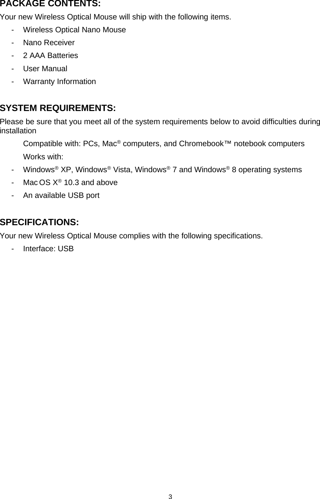 3PACKAGE CONTENTS:Your new Wireless Optical Mouse will ship with the following items.- Wireless Optical Nano Mouse- Nano Receiver- 2 AAA Batteries- User Manual- Warranty InformationSYSTEM REQUIREMENTS:Please be sure that you meet all of the system requirements below to avoid difficulties duringinstallationCompatible with: PCs, Mac®computers, and Chromebook™ notebook computersWorks with:- Windows®XP, Windows®Vista, Windows®7 and Windows®8 operating systems-MacOSX®10.3 and above- AnavailableUSBportSPECIFICATIONS:Your new Wireless Optical Mouse complies with the following specifications.- Interface: USB