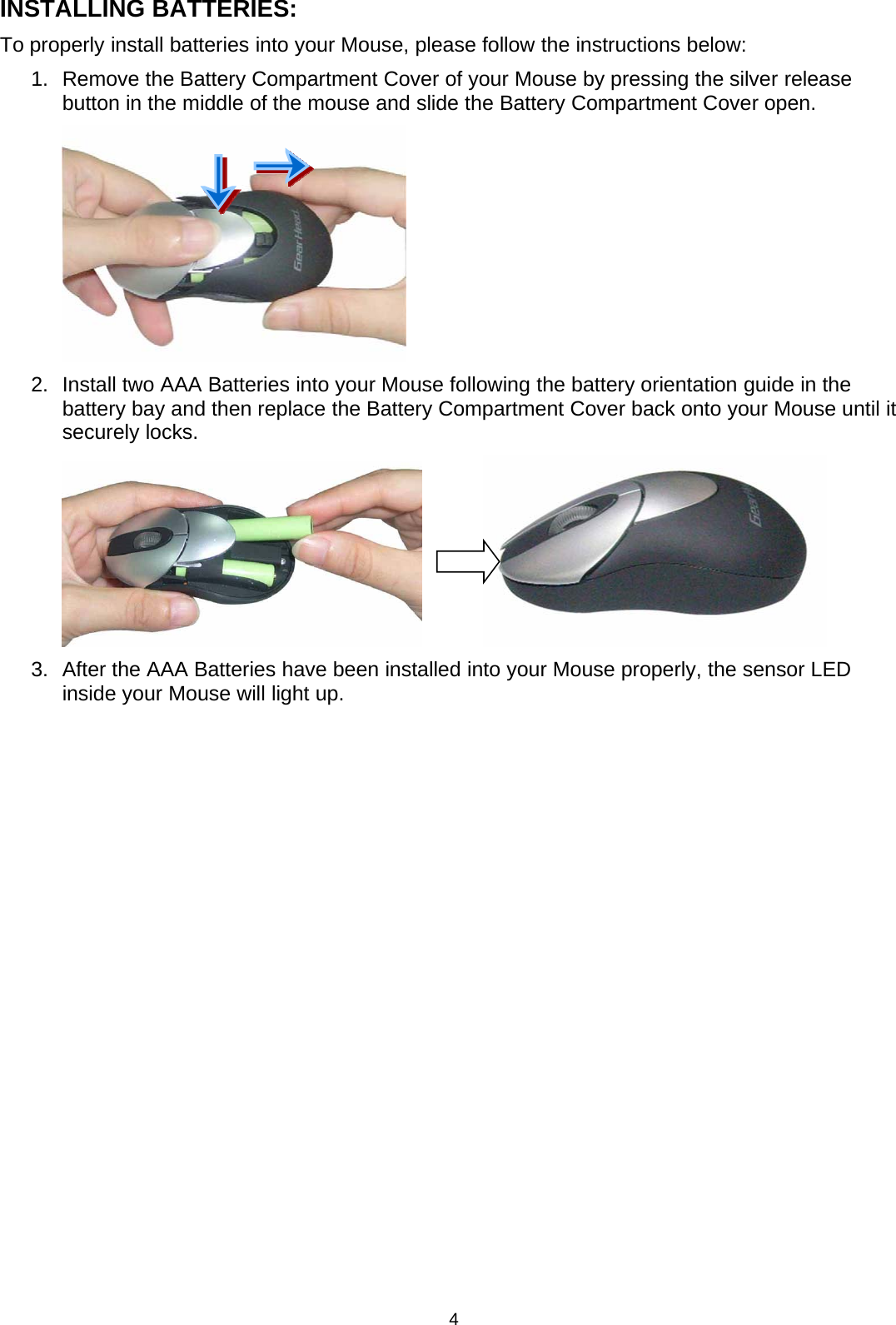 4INSTALLING BATTERIES:To properly install batteries into your Mouse, please follow the instructions below:1. Remove the Battery Compartment Coverof your Mouse by pressing the silverreleasebutton in the middle of the mouse and slide the Battery Compartment Cover open.2. Install twoAAA Batteries into yourMouse following the battery orientation guide in thebattery bay and then replace the Battery Compartment Cover back onto your Mouse until itsecurely locks.3.AftertheAAABatteries have been installed intoyourMouse properly, the sensor LEDinside your Mouse will light up.