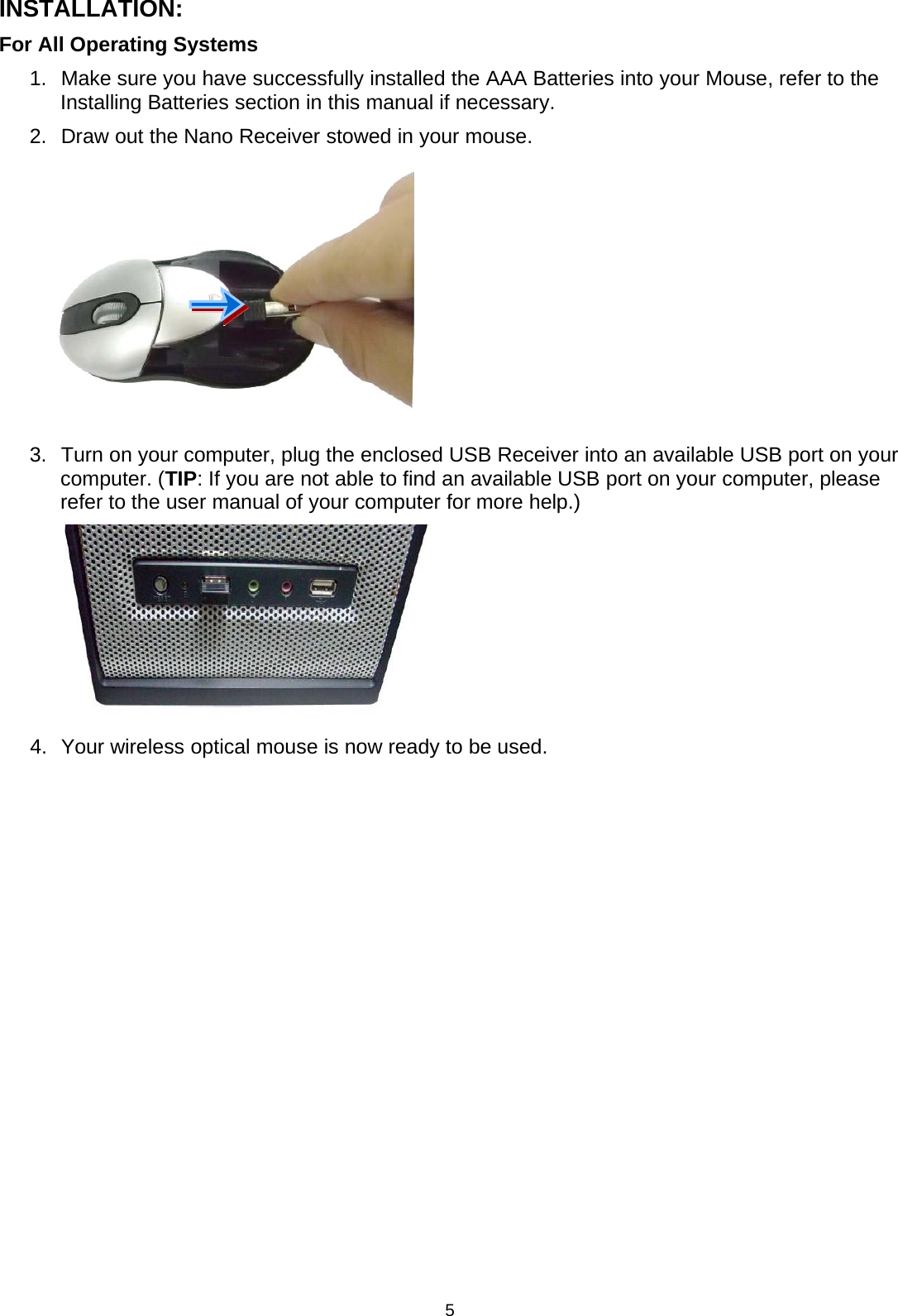 5INSTALLATION:For All Operating Systems1. Make sure you have successfully installed theAAA Batteries into your Mouse, refer to theInstalling Batteries section in this manual if necessary.2. Draw out the Nano Receiver stowed in your mouse.3. Turn on your computer, plug the enclosed USB Receiver into an available USB port on yourcomputer. (TIP: If you are not able to find an available USB port on your computer, pleaserefer to the user manual of your computer for more help.)4. Your wireless optical mouse is now ready to be used.