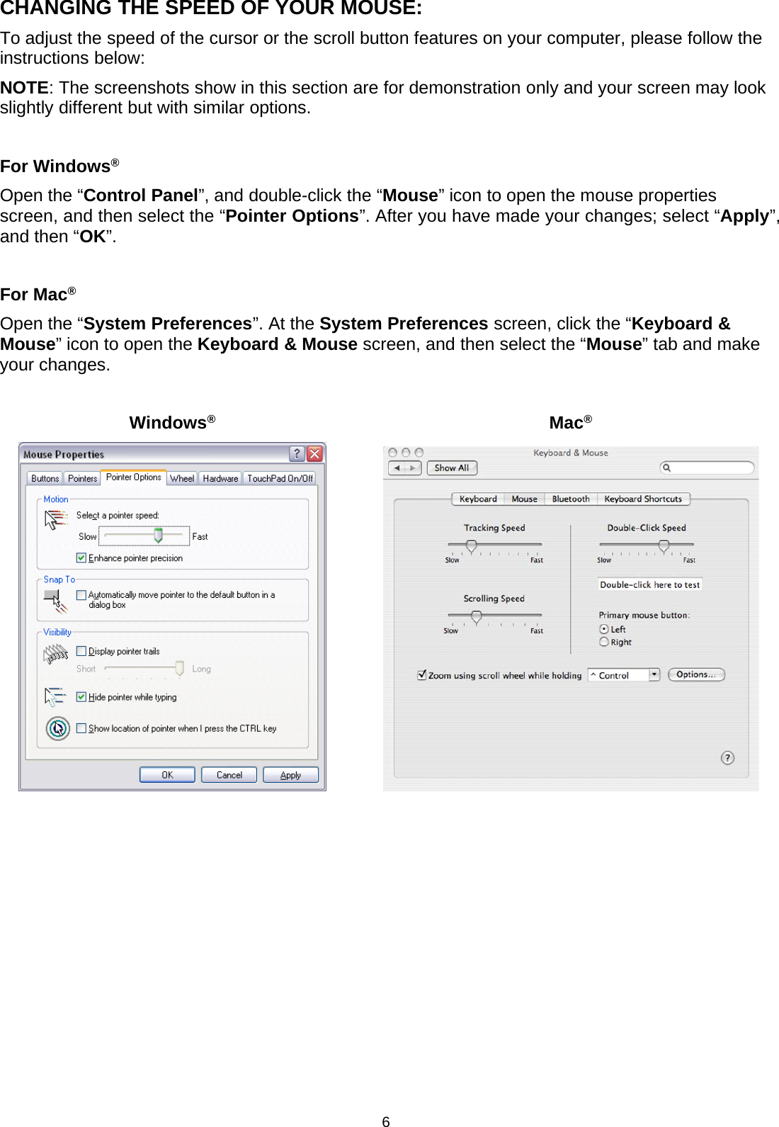 6CHANGING THE SPEED OF YOUR MOUSE:To adjust the speed of the cursor or the scroll button features on your computer, please follow theinstructions below:NOTE: The screenshots show in this section are for demonstration only and your screen may lookslightly different but with similar options.For Windows®Open the “Control Panel”, and double-click the “Mouse” icon to open the mouse propertiesscreen, and then select the “Pointer Options”. After you have made your changes; select “Apply”,and then “OK”.For Mac®Open the “System Preferences”. At the System Preferences screen, click the “Keyboard &amp;Mouse”icontoopentheKeyboard &amp; Mouse screen, and then select the “Mouse” tab and makeyour changes.Windows®Mac®