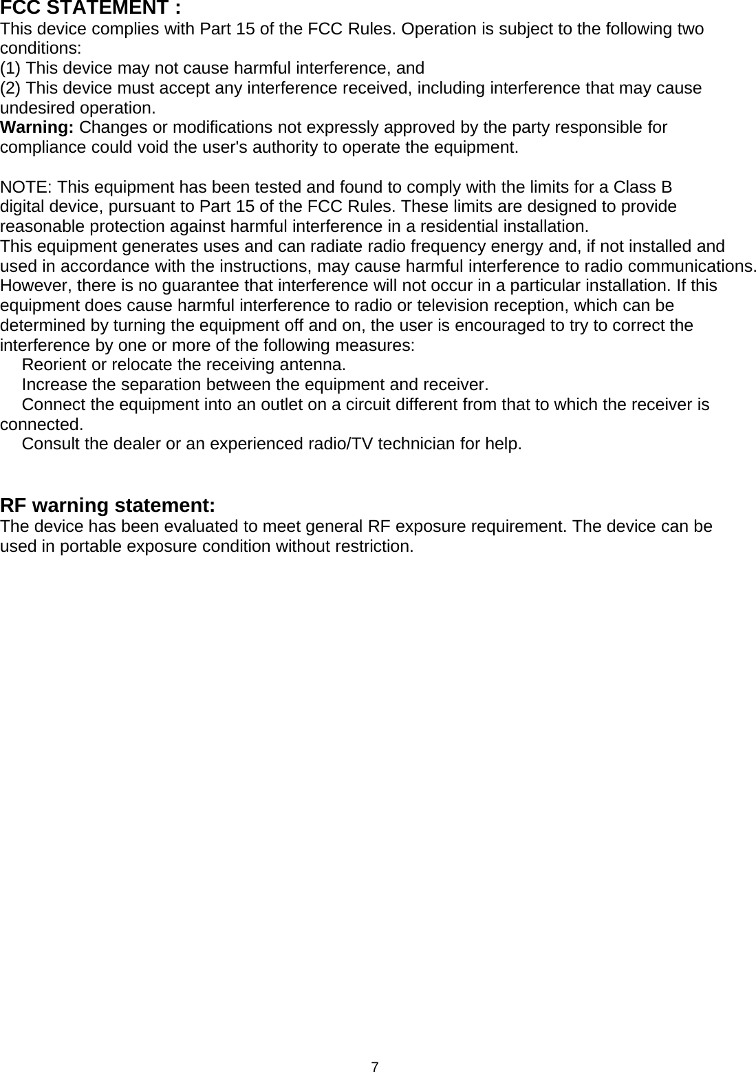 7FCC STATEMENT :This device complies with Part 15 of the FCC Rules. Operation is subject to the following twoconditions:(1) This device may not cause harmful interference, and(2) This device must accept any interference received, including interference that may causeundesired operation.Warning: Changes or modifications not expressly approved by the party responsible forcompliance could void the user&apos;s authority to operate the equipment.NOTE: This equipment has been tested and found to comply with the limits for a Class Bdigital device, pursuant to Part 15 of the FCC Rules. These limits are designed to providereasonable protection against harmful interference in a residential installation.This equipment generates uses and can radiate radio frequency energy and, if not installed andused in accordance with the instructions, may cause harmful interference to radio communications.However, there is no guarantee that interference will not occur in a particular installation. If thisequipment does cause harmful interference to radio or television reception, which can bedetermined by turning the equipment off and on, the user is encouraged to try to correct theinterference by one or more of the following measures:　Reorient or relocate the receiving antenna.　Increase the separation between the equipment and receiver.　Connect the equipment into an outlet on a circuit different from that to which the receiver isconnected.　Consult the dealer or an experienced radio/TV technician for help.RF warning statement:The device has been evaluated to meet general RF exposure requirement. The device can beused in portable exposure condition without restriction.