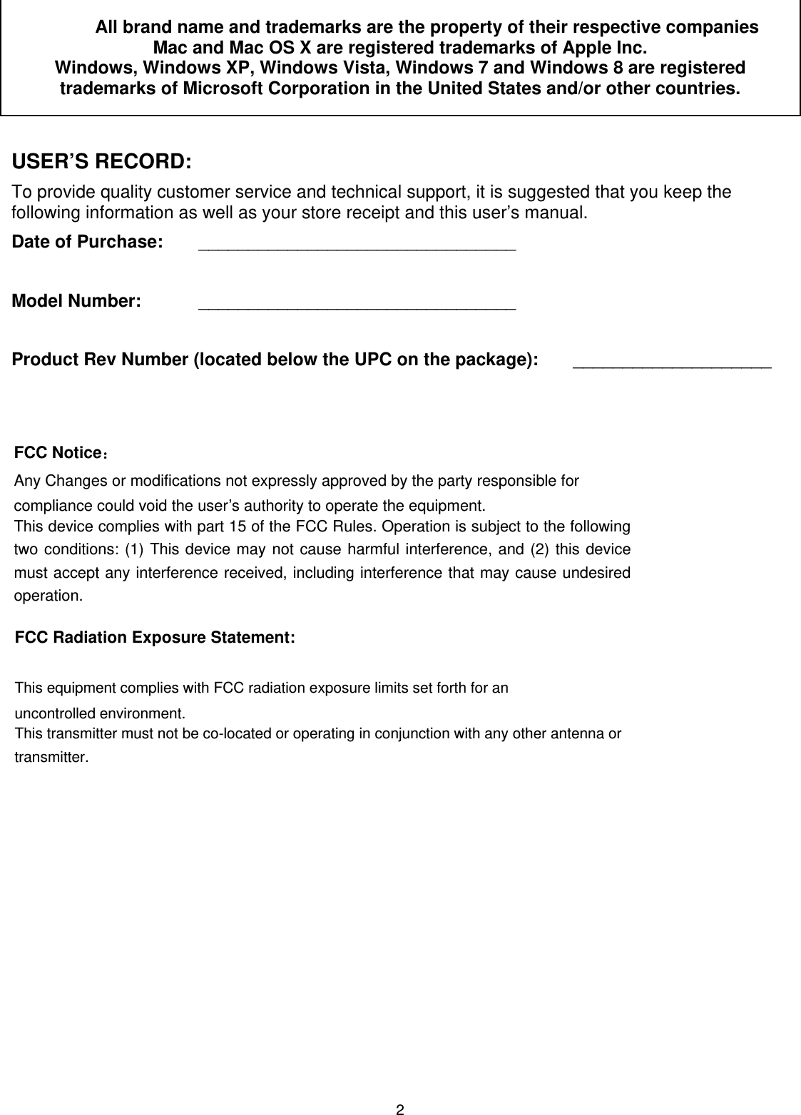 2   All brand name and trademarks are the property of their respective companies Mac and Mac OS X are registered trademarks of Apple Inc.  Windows, Windows XP, Windows Vista, Windows 7 and Windows 8 are registered trademarks of Microsoft Corporation in the United States and/or other countries.  USER’S RECORD: To provide quality customer service and technical support, it is suggested that you keep the following information as well as your store receipt and this user’s manual. Date of Purchase:   ________________________________  Model Number:   ________________________________  Product Rev Number (located below the UPC on the package):   ____________________            FCC Radiation Exposure Statement:     This equipment complies with FCC radiation exposure limits set forth for an uncontrolled environment.   This transmitter must not be co-located or operating in conjunction with any other antenna or transmitter.  FCC Notice：Any Changes or modifications not expressly approved by the party responsible for compliance could void the user’s authority to operate the equipment.   This device complies with part 15 of the FCC Rules. Operation is subject to the following two conditions: (1) This device may not cause harmful interference, and (2) this device must accept any interference received, including interference that may cause undesired operation. 
