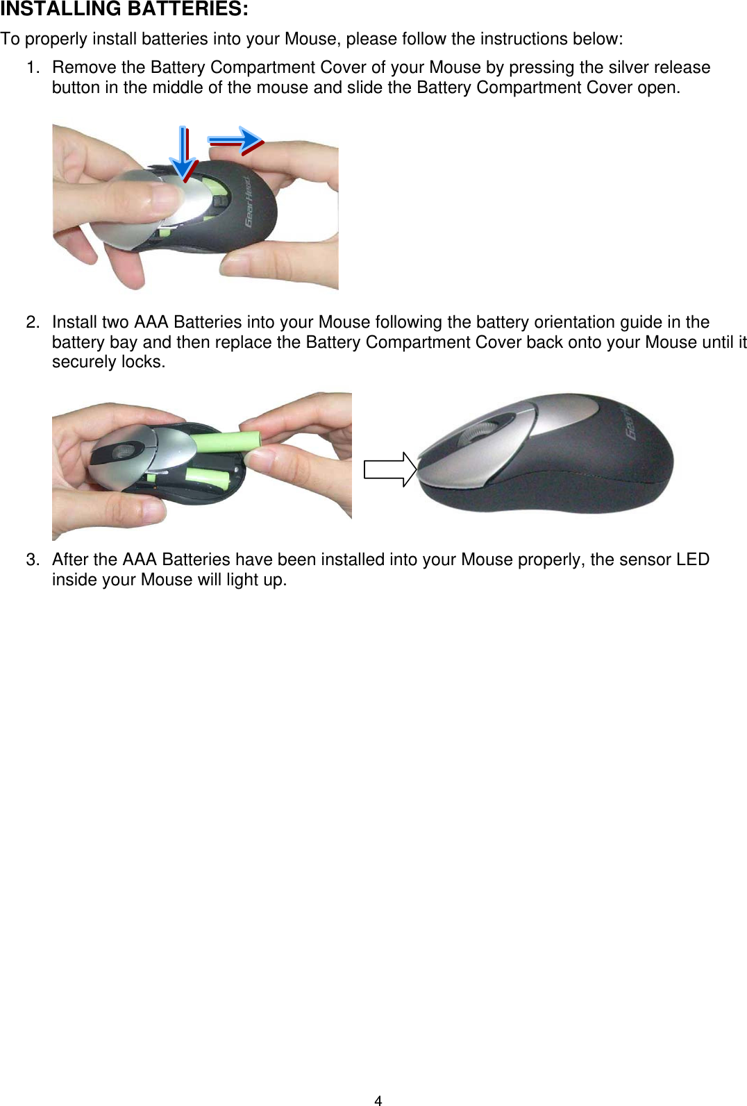 4 INSTALLING BATTERIES: To properly install batteries into your Mouse, please follow the instructions below: 1.  Remove the Battery Compartment Cover of your Mouse by pressing the silver release button in the middle of the mouse and slide the Battery Compartment Cover open.  2.  Install two AAA Batteries into your Mouse following the battery orientation guide in the battery bay and then replace the Battery Compartment Cover back onto your Mouse until it securely locks.              3.  After the AAA Batteries have been installed into your Mouse properly, the sensor LED inside your Mouse will light up. 