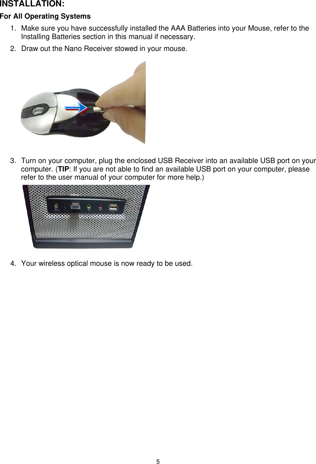 5 INSTALLATION: For All Operating Systems     1.  Make sure you have successfully installed the AAA Batteries into your Mouse, refer to the Installing Batteries section in this manual if necessary. 2.  Draw out the Nano Receiver stowed in your mouse.  3.  Turn on your computer, plug the enclosed USB Receiver into an available USB port on your computer. (TIP: If you are not able to find an available USB port on your computer, please refer to the user manual of your computer for more help.)         4.  Your wireless optical mouse is now ready to be used.   