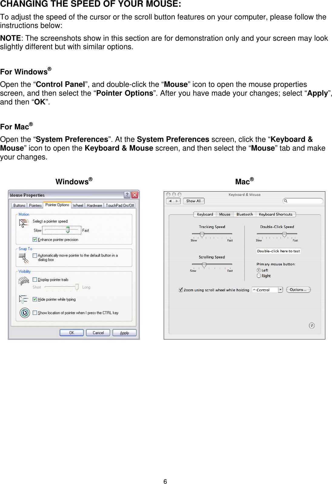 6 CHANGING THE SPEED OF YOUR MOUSE: To adjust the speed of the cursor or the scroll button features on your computer, please follow the instructions below:  NOTE: The screenshots show in this section are for demonstration only and your screen may look slightly different but with similar options.  For Windows® Open the “Control Panel”, and double-click the “Mouse” icon to open the mouse properties screen, and then select the “Pointer Options”. After you have made your changes; select “Apply”, and then “OK”.  For Mac® Open the “System Preferences”. At the System Preferences screen, click the “Keyboard &amp; Mouse” icon to open the Keyboard &amp; Mouse screen, and then select the “Mouse” tab and make your changes.   Windows® Mac®       