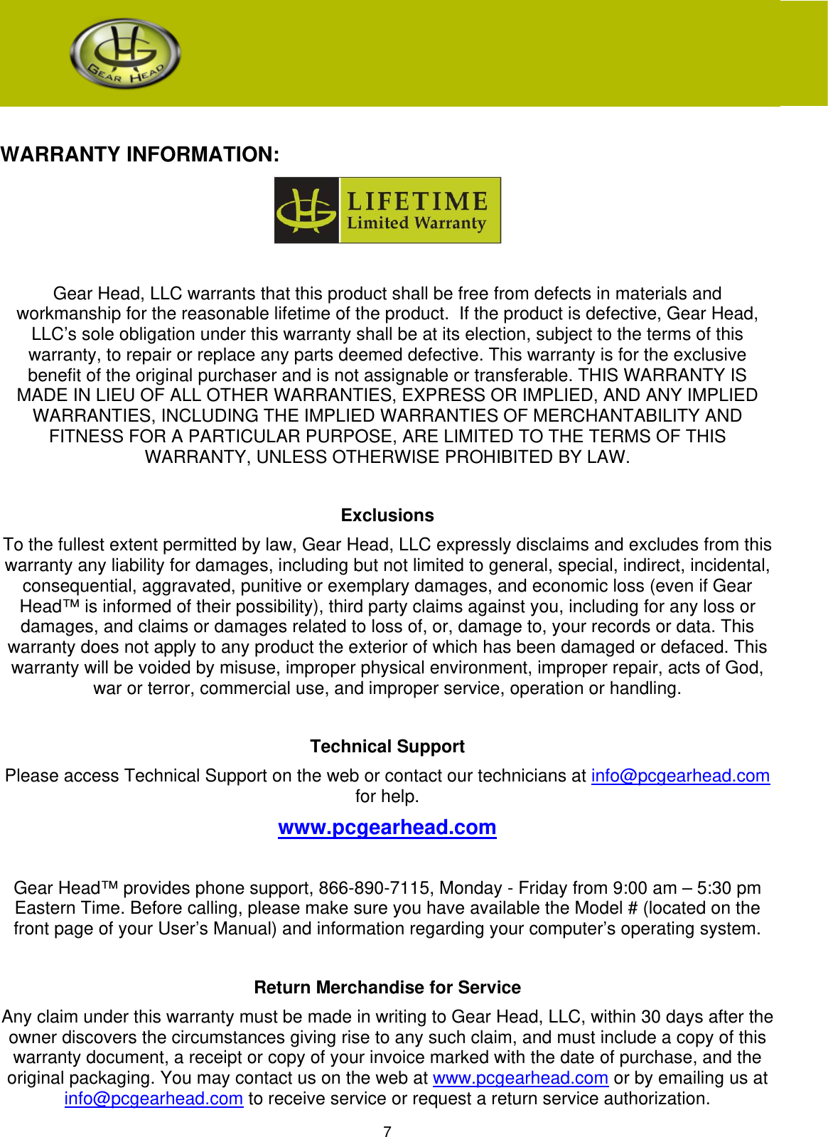 7   WARRANTY INFORMATION:   Gear Head, LLC warrants that this product shall be free from defects in materials and workmanship for the reasonable lifetime of the product.  If the product is defective, Gear Head, LLC’s sole obligation under this warranty shall be at its election, subject to the terms of this warranty, to repair or replace any parts deemed defective. This warranty is for the exclusive benefit of the original purchaser and is not assignable or transferable. THIS WARRANTY IS MADE IN LIEU OF ALL OTHER WARRANTIES, EXPRESS OR IMPLIED, AND ANY IMPLIED WARRANTIES, INCLUDING THE IMPLIED WARRANTIES OF MERCHANTABILITY AND FITNESS FOR A PARTICULAR PURPOSE, ARE LIMITED TO THE TERMS OF THIS WARRANTY, UNLESS OTHERWISE PROHIBITED BY LAW.  Exclusions To the fullest extent permitted by law, Gear Head, LLC expressly disclaims and excludes from this warranty any liability for damages, including but not limited to general, special, indirect, incidental, consequential, aggravated, punitive or exemplary damages, and economic loss (even if Gear Head™ is informed of their possibility), third party claims against you, including for any loss or damages, and claims or damages related to loss of, or, damage to, your records or data. This warranty does not apply to any product the exterior of which has been damaged or defaced. This warranty will be voided by misuse, improper physical environment, improper repair, acts of God, war or terror, commercial use, and improper service, operation or handling.  Technical Support Please access Technical Support on the web or contact our technicians at info@pcgearhead.com for help.   www.pcgearhead.com  Gear Head™ provides phone support, 866-890-7115, Monday - Friday from 9:00 am – 5:30 pm Eastern Time. Before calling, please make sure you have available the Model # (located on the front page of your User’s Manual) and information regarding your computer’s operating system.  Return Merchandise for Service Any claim under this warranty must be made in writing to Gear Head, LLC, within 30 days after the owner discovers the circumstances giving rise to any such claim, and must include a copy of this warranty document, a receipt or copy of your invoice marked with the date of purchase, and the original packaging. You may contact us on the web at www.pcgearhead.com or by emailing us at info@pcgearhead.com to receive service or request a return service authorization.  