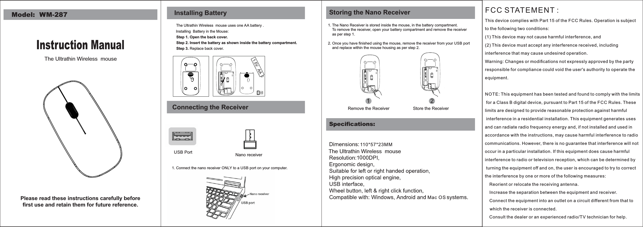 Step 1. Open the back cover.Step 3. Replace back cover.Installing BatteryThe Ultrathin Wireless  mouse uses one AA battery .Installing  Battery in the Mouse:Step 2. Insert the battery as shown inside the battery compartment.Connecting the ReceiverUSB Port1. Connect the nano receiver ONLY to a USB port on your computer.Model:  WM-287Instruction ManualNano receiverPlease read these instructions carefully before ﬁrst use and retain them for future reference.Speciﬁcations:1. The Nano Receiver is stored inside the mouse, in the battery compartment.    To remove the receiver, open your battery compartment and remove the receiver    as per step 1.2. Once you have ﬁnished using the mouse, remove the receiver from your USB port      and replace within the mouse housing as per step 2.  12Remove the Receiver Store the ReceiverStoring the Nano Receiver110*57*23MMMac OS0The Ultrathin Wireless  mouse The Ultrathin Wireless  mouse FCC STATEMENT : This device complies with Part 15 of the FCC Rules. Operation is subject to the following two conditions:(1) This device may not cause harmful interference, and(2) This device must accept any interference received, including interference that may cause undesired operation.Warning: Changes or modiﬁcations not expressly approved by the party responsible for compliance could void the user&apos;s authority to operate the equipment.NOTE: This equipment has been tested and found to comply with the limits for a Class B digital device, pursuant to Part 15 of the F CC Rules. These limits are designed to provide reasonable protection against harmful interference in a residential installation. This equipment generates uses and can radiate radio frequency energy and, if not installed and used in accordance with the instructions, may cause harmful interference to radio communications. However, there is no guarantee that interference will not occur in a particular installation. If this equipment does cause harmful interference to radio or television reception, which can be determined by turning the equipment off and on, the user is encouraged to try to correct the interference by one or more of the following measures: Reorient or relocate the receiving antenna. Increase the separation between the equipment and receiver. Connect the equipment into an outlet on a circuit different from that to    which the receiver is connected. Consult the dealer or an experienced radio/TV technician for help.