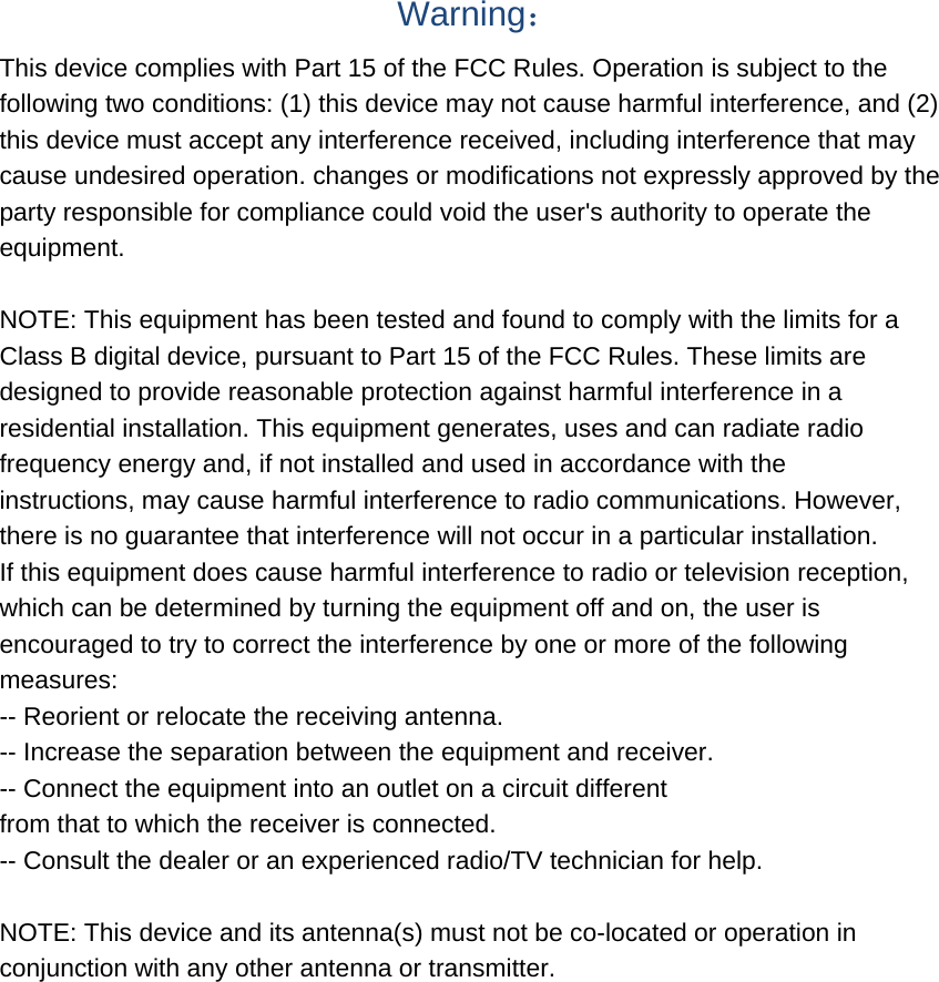  Warning： This device complies with Part 15 of the FCC Rules. Operation is subject to the following two conditions: (1) this device may not cause harmful interference, and (2) this device must accept any interference received, including interference that may cause undesired operation. changes or modifications not expressly approved by the party responsible for compliance could void the user&apos;s authority to operate the equipment.  NOTE: This equipment has been tested and found to comply with the limits for a Class B digital device, pursuant to Part 15 of the FCC Rules. These limits are designed to provide reasonable protection against harmful interference in a residential installation. This equipment generates, uses and can radiate radio frequency energy and, if not installed and used in accordance with the instructions, may cause harmful interference to radio communications. However, there is no guarantee that interference will not occur in a particular installation. If this equipment does cause harmful interference to radio or television reception, which can be determined by turning the equipment off and on, the user is encouraged to try to correct the interference by one or more of the following measures: -- Reorient or relocate the receiving antenna. -- Increase the separation between the equipment and receiver. -- Connect the equipment into an outlet on a circuit different from that to which the receiver is connected. -- Consult the dealer or an experienced radio/TV technician for help.  NOTE: This device and its antenna(s) must not be co-located or operation in conjunction with any other antenna or transmitter. 