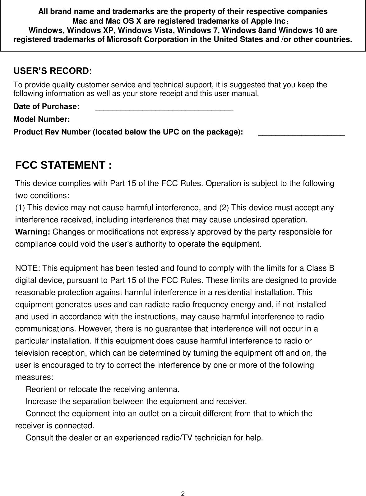 2 All brand name and trademarks are the property of their respective companies Mac and Mac OS X are registered trademarks of Apple Inc；  Windows, Windows XP, Windows Vista, Windows 7, Windows 8and Windows 10 are registered trademarks of Microsoft Corporation in the United States and /or other countries.  USER’S RECORD: To provide quality customer service and technical support, it is suggested that you keep the following information as well as your store receipt and this user manual. Date of Purchase:   ________________________________ Model Number:   ________________________________ Product Rev Number (located below the UPC on the package):   ____________________                    FCC STATEMENT :This device complies with Part 15 of the FCC Rules. Operation is subject to the followingtwo conditions:(1) This device may not cause harmful interference, and (2) This device must accept anyinterference received, including interference that may cause undesired operation.Warning: Changes or modifications not expressly approved by the party responsible forcompliance could void the user&apos;s authority to operate the equipment.NOTE: This equipment has been tested and found to comply with the limits for a Class Bdigital device, pursuant to Part 15 of the FCC Rules. These limits are designed to providereasonable protection against harmful interference in a residential installation. Thisequipment generates uses and can radiate radio frequency energy and, if not installedand used in accordance with the instructions, may cause harmful interference to radiocommunications. However, there is no guarantee that interference will not occur in aparticular installation. If this equipment does cause harmful interference to radio ortelevision reception, which can be determined by turning the equipment off and on, theuser is encouraged to try to correct the interference by one or more of the followingmeasures:　Reorient or relocate the receiving antenna.　Increase the separation between the equipment and receiver.　Connect the equipment into an outlet on a circuit different from that to which thereceiver is connected.　Consult the dealer or an experienced radio/TV technician for help.