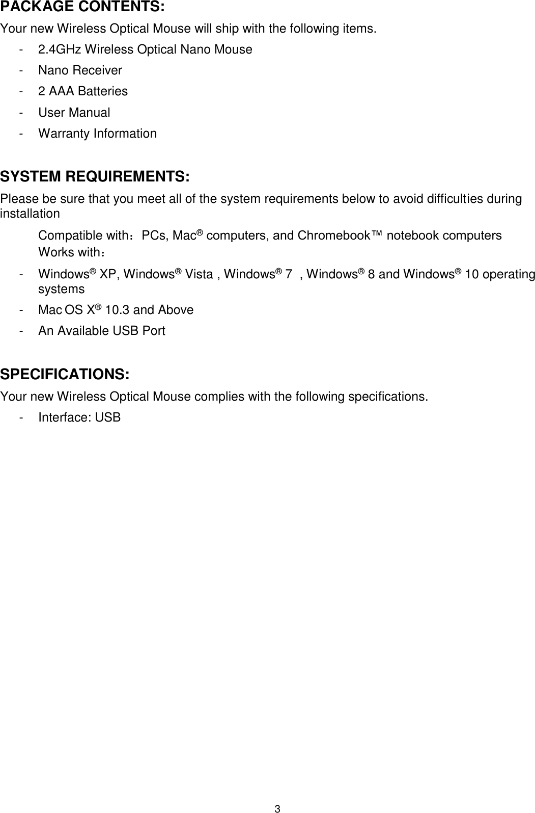 3 PACKAGE CONTENTS: Your new Wireless Optical Mouse will ship with the following items. -  2.4GHz Wireless Optical Nano Mouse -  Nano Receiver -  2 AAA Batteries -  User Manual -  Warranty Information  SYSTEM REQUIREMENTS: Please be sure that you meet all of the system requirements below to avoid difficulties during installation Compatible with：PCs, Mac® computers, and Chromebook™ notebook computers Works with： -  Windows® XP, Windows® Vista , Windows® 7  , Windows® 8 and Windows® 10 operating systems -  Mac OS X® 10.3 and Above -  An Available USB Port  SPECIFICATIONS: Your new Wireless Optical Mouse complies with the following specifications. -  Interface: USB 