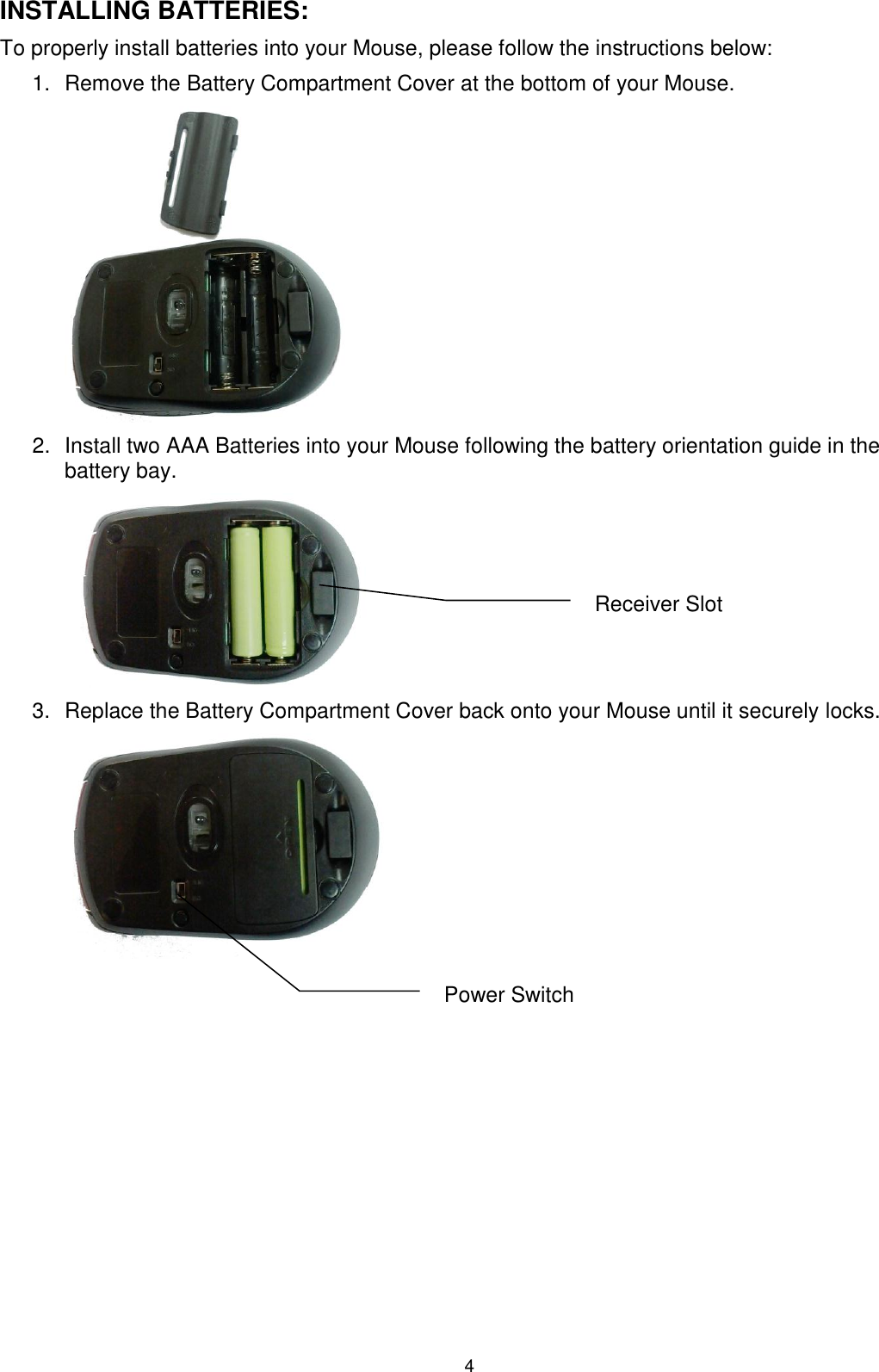 4 INSTALLING BATTERIES: To properly install batteries into your Mouse, please follow the instructions below: 1.  Remove the Battery Compartment Cover at the bottom of your Mouse.  2.  Install two AAA Batteries into your Mouse following the battery orientation guide in the battery bay.              3.  Replace the Battery Compartment Cover back onto your Mouse until it securely locks.          Power Switch Receiver Slot 