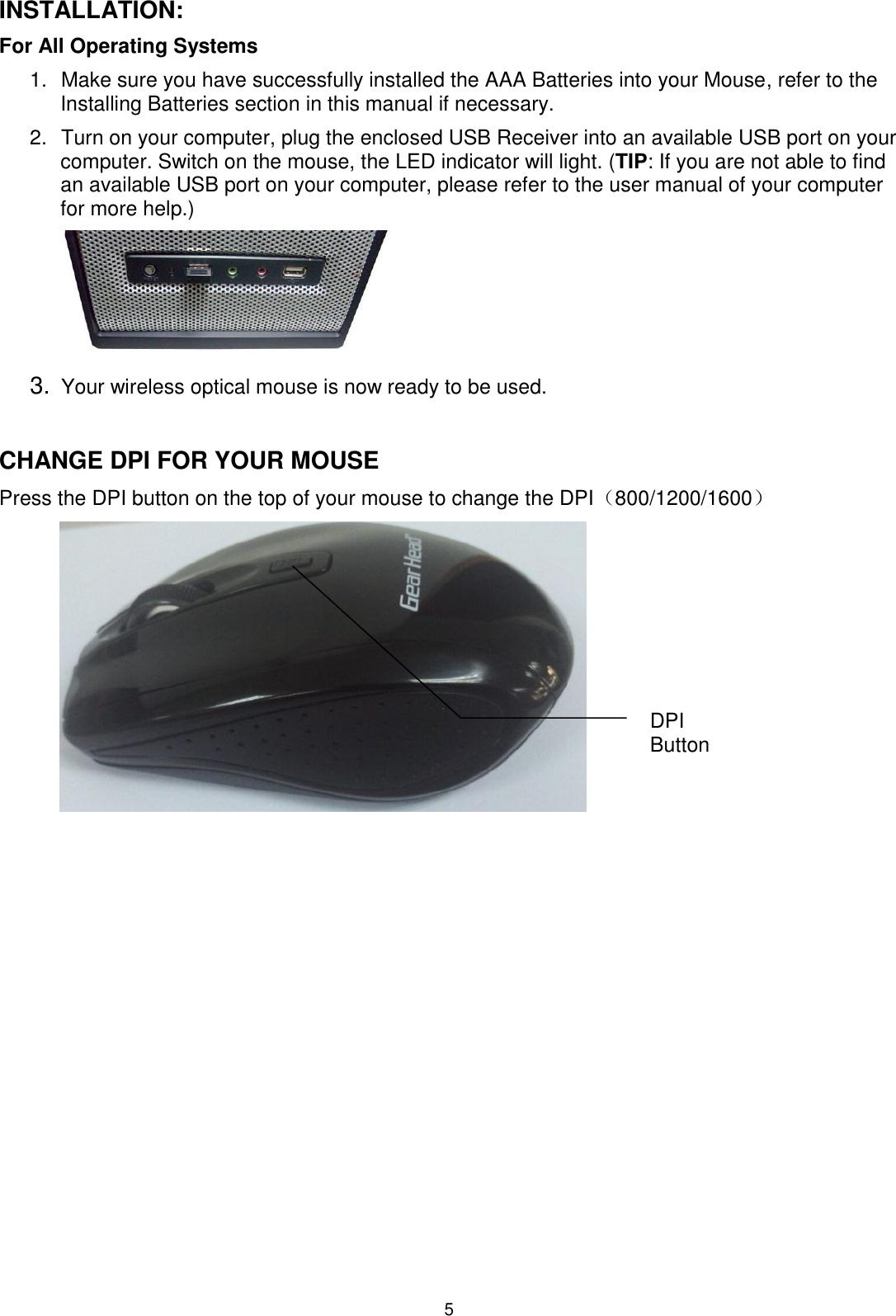 5 INSTALLATION: For All Operating Systems     1.  Make sure you have successfully installed the AAA Batteries into your Mouse, refer to the Installing Batteries section in this manual if necessary. 2.  Turn on your computer, plug the enclosed USB Receiver into an available USB port on your computer. Switch on the mouse, the LED indicator will light. (TIP: If you are not able to find an available USB port on your computer, please refer to the user manual of your computer for more help.)         3. Your wireless optical mouse is now ready to be used.   CHANGE DPI FOR YOUR MOUSE Press the DPI button on the top of your mouse to change the DPI（800/1200/1600） DPI Button 