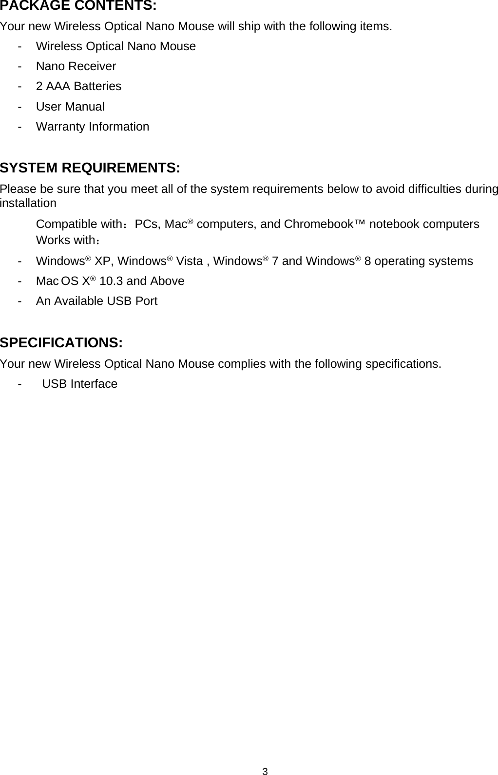 3PACKAGE CONTENTS:Your new Wireless Optical Nano Mouse will ship with the following items.- Wireless Optical Nano Mouse- Nano Receiver- 2 AAA Batteries- User Manual- Warranty InformationSYSTEM REQUIREMENTS:Please be sure that you meet all of the system requirements below to avoid difficulties duringinstallationCompatible with：PCs, Mac®computers, and Chromebook™ notebook computersWorks with：- Windows®XP, Windows®Vista , Windows®7 and Windows®8 operating systems-MacOSX®10.3 and Above- An Available USB PortSPECIFICATIONS:Your new Wireless Optical Nano Mouse complies with the following specifications.- USB Interface