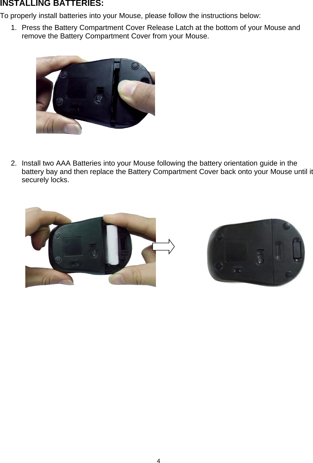 4INSTALLING BATTERIES:To properly install batteries into your Mouse, please follow the instructions below:1. Press the Battery Compartment CoverRelease Latch at the bottom of yourMouse andremove the Battery Compartment Cover from your Mouse.2. Install twoAAABatteries intoyourMouse followingthe batteryorientationguide in thebattery bay and then replace the Battery Compartment Cover back onto your Mouse until itsecurely locks.