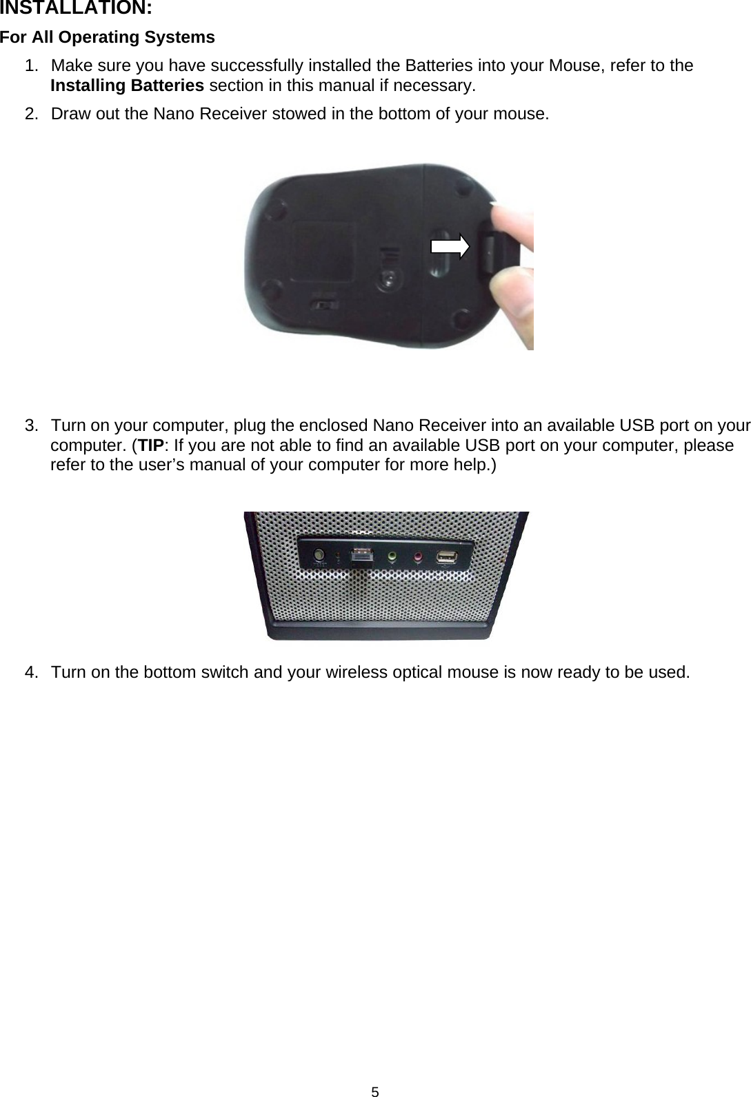 5INSTALLATION:For All Operating Systems1. Make sure you have successfully installed the Batteries into your Mouse, refer to theInstalling Batteries section in this manual if necessary.2. Draw out the Nano Receiver stowed in the bottom of your mouse.3. Turn on yourcomputer, plug the enclosed Nano Receiverinto an available USB port on yourcomputer. (TIP: If you are not able to find an available USB port on your computer, pleaserefer to the user’s manual of your computer for more help.)4. Turn on the bottom switch and your wireless optical mouse is now ready to be used.