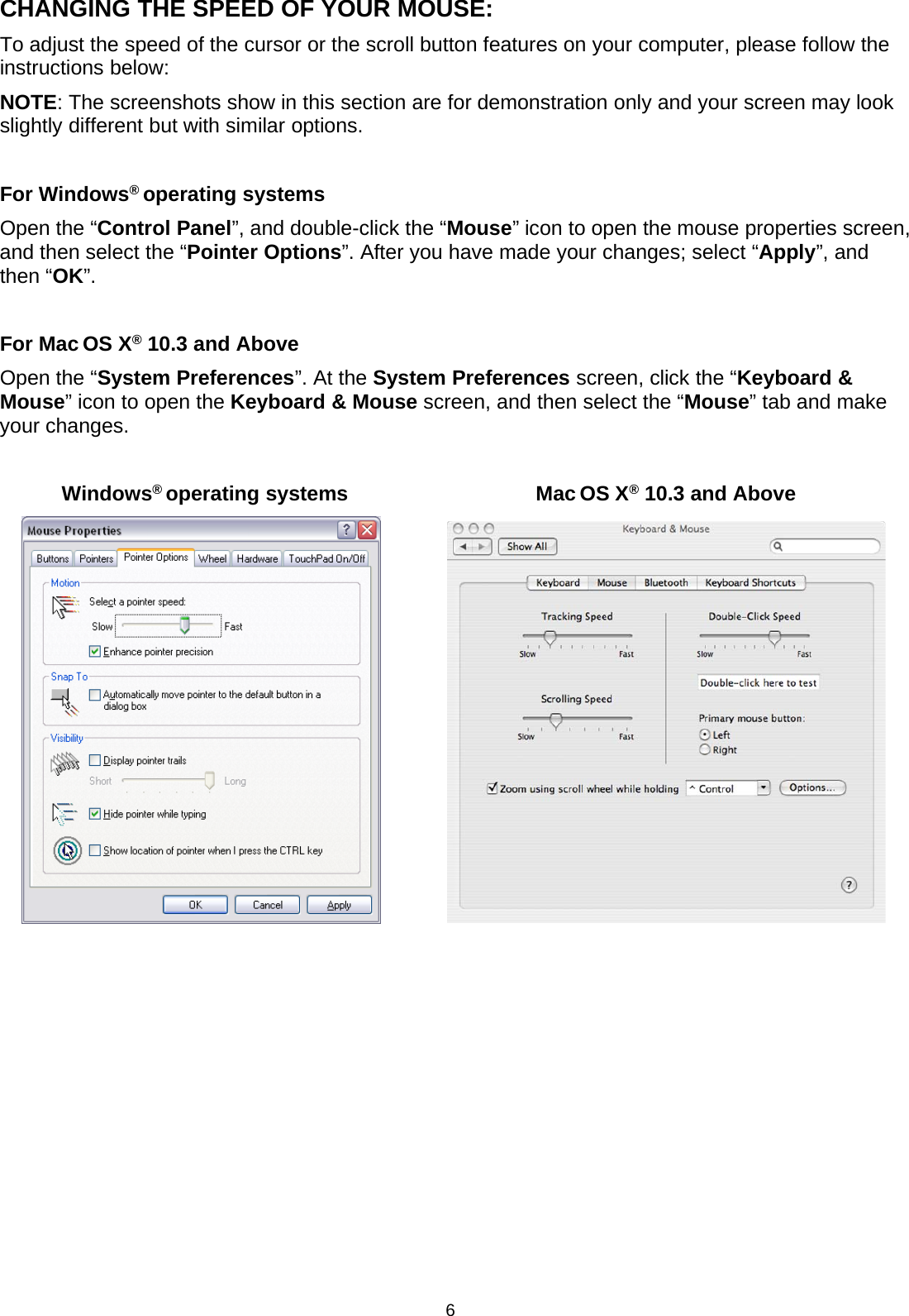 6CHANGING THE SPEED OF YOUR MOUSE:To adjust the speed of the cursor or the scroll button features on your computer, please follow theinstructions below:NOTE: The screenshots show in this section are for demonstration only and your screen may lookslightly different but with similar options.For Windows®operating systemsOpen the “Control Panel”, and double-click the “Mouse” icon to open the mouse properties screen,and then select the “Pointer Options”. After you have made your changes; select “Apply”, andthen “OK”.For Mac OS X®10.3 and AboveOpen the “System Preferences”. At the System Preferences screen, click the “Keyboard &amp;Mouse”icontoopentheKeyboard &amp; Mouse screen, and then select the “Mouse” tab and makeyour changes.Windows®operating systems Mac OS X®10.3 and Above