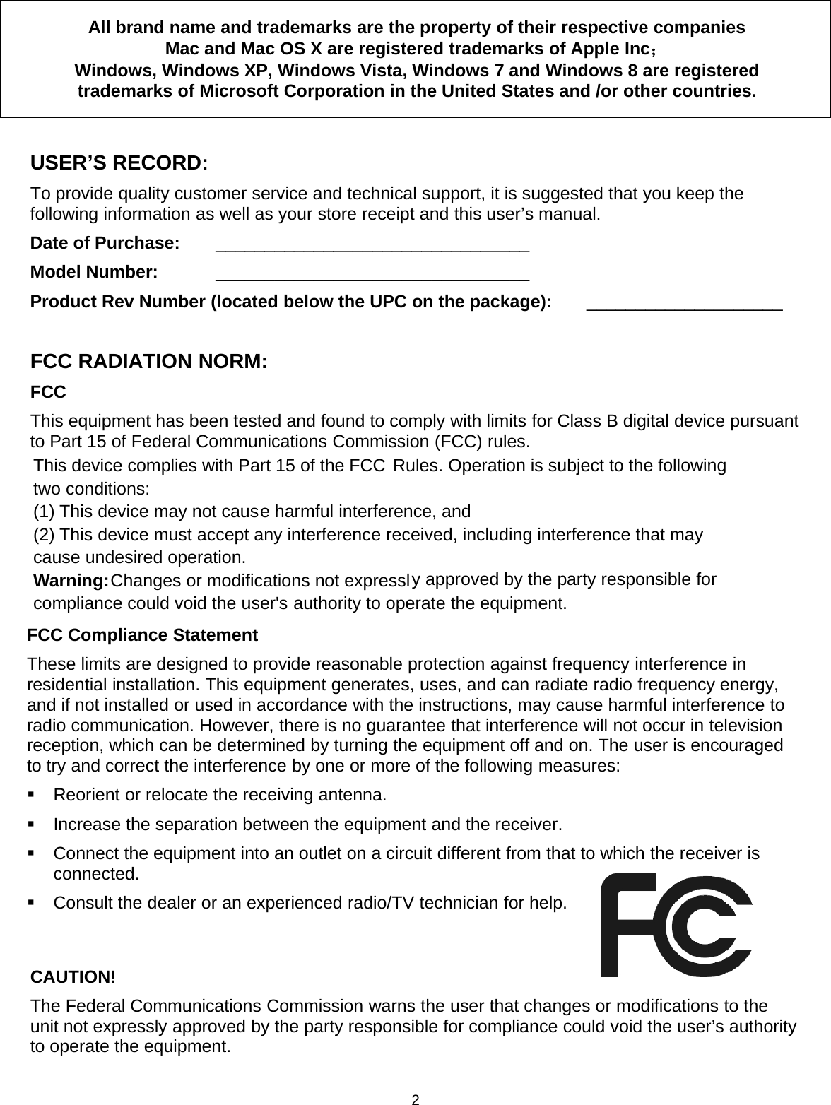 2All brand name and trademarks are the property of their respective companiesMac and Mac OS X are registered trademarks of Apple Inc；Windows, Windows XP, Windows Vista, Windows 7 and Windows 8 are registeredtrademarks of Microsoft Corporation in the United States and /or other countries.USER’S RECORD:To provide quality customer service and technical support, it is suggested that you keep thefollowing information as well as your store receipt and this user’s manual.Date of Purchase: ________________________________Model Number: ________________________________Product Rev Number (located below the UPC on the package): ____________________FCC RADIATION NORM:FCCThis equipment has been tested and found to comply with limits for Class B digital device pursuantto Part 15 of Federal Communications Commission (FCC) rules.FCC Compliance StatementThese limits are designed to provide reasonable protection against frequency interference inresidential installation. This equipment generates, uses, and can radiate radio frequency energy,and if not installed or used in accordance with the instructions, may cause harmful interference toradio communication. However, there is no guarantee that interference will not occur in televisionreception, which can be determined by turning the equipment off and on. The user is encouragedto try and correct the interference by one or more of the following measures:Reorient or relocate the receiving antenna.Increase the separation between the equipment and the receiver.Connect the equipment into an outlet on a circuit different from that to which the receiver isconnected.Consult the dealer or an experienced radio/TV technician for help.CAUTION!The Federal Communications Commission warns the user that changes or modifications to theunit not expressly approved by the party responsible for compliance could void the user’s authorityto operate the equipment.This device complies with Part 15 of the FCC Rules. Operation is subject to the following two conditions: (1) This device may not cause harmful interference, and (2) This device must accept any interference received, including interference that may cause undesired operation. Warning: Changes or modifications not expressly approved by the party responsible for compliance could void the user&apos;s authority to operate the equipment. 