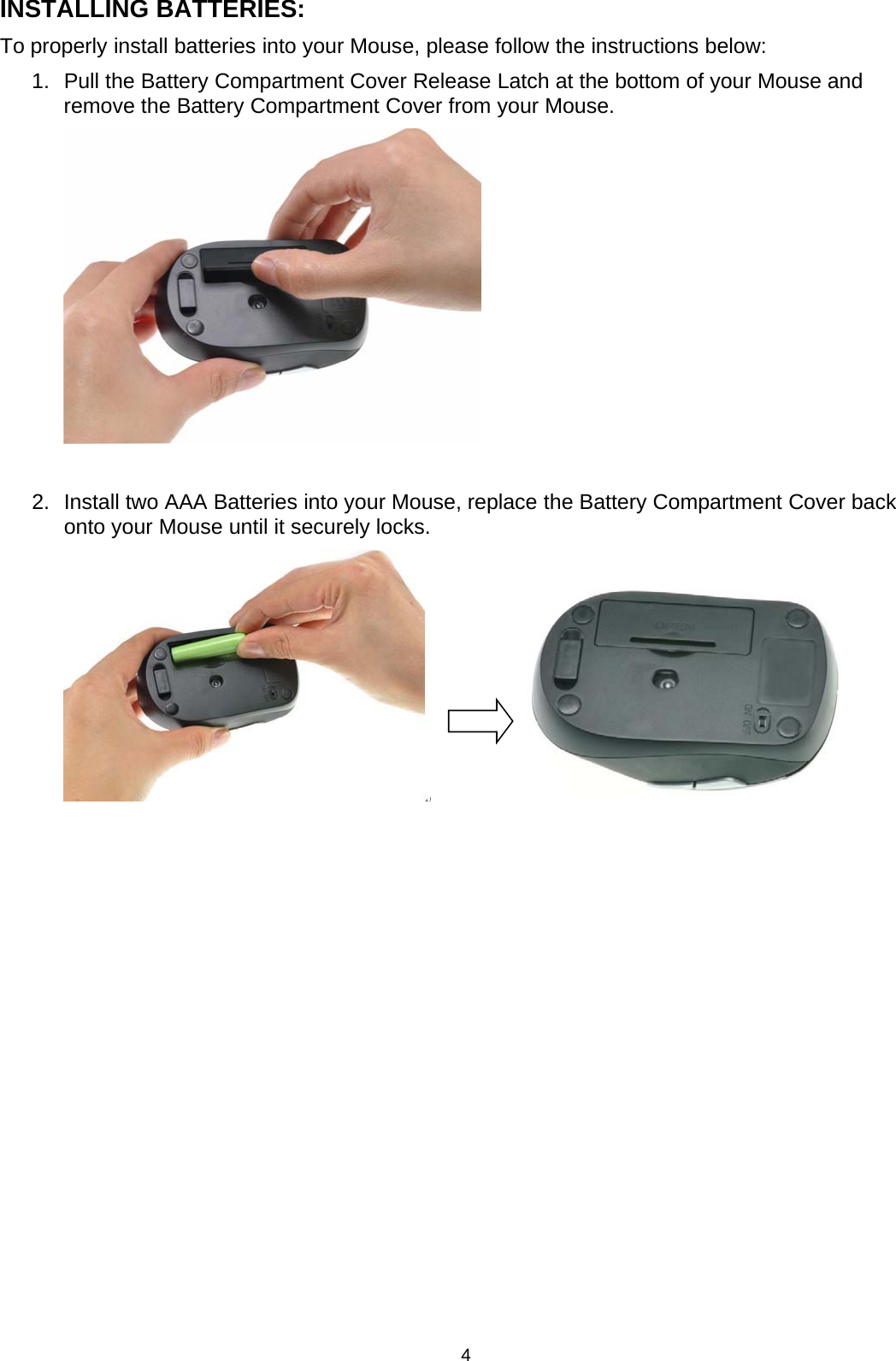 4INSTALLING BATTERIES:To properly install batteries into your Mouse, please follow the instructions below:1. Pull the Battery Compartment CoverRelease Latch at the bottom of your Mouse andremove the Battery Compartment Cover from your Mouse.2. Install twoAAABatteries into yourMouse, replace the Battery Compartment Coverbackonto your Mouse until it securely locks.