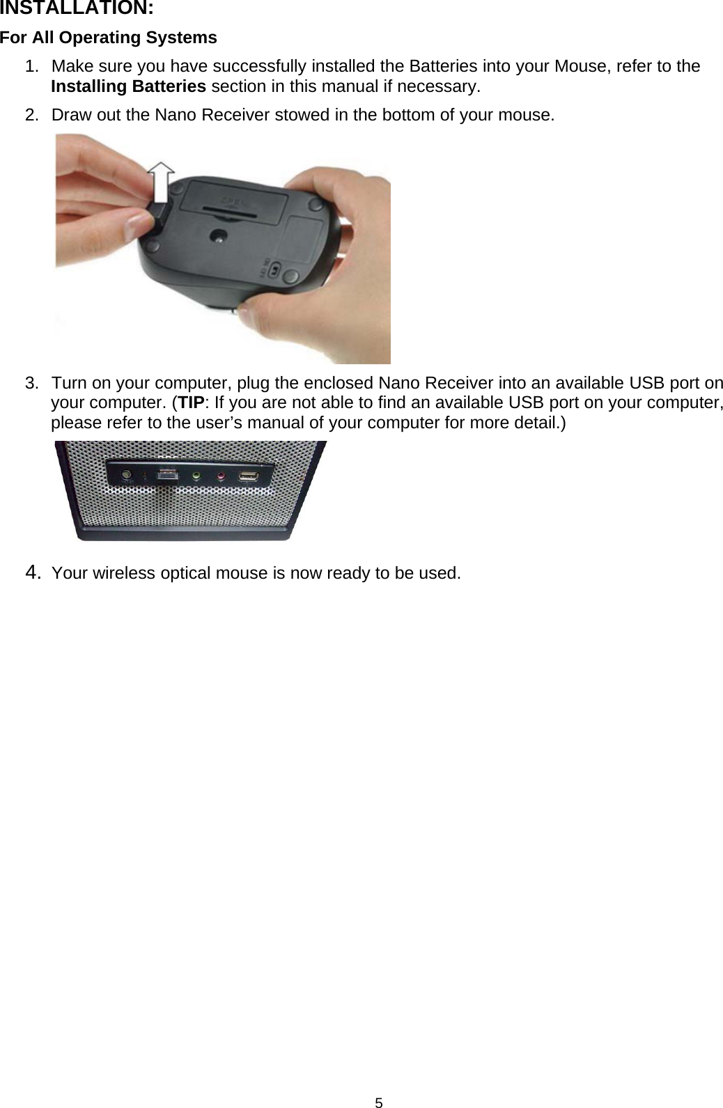 5INSTALLATION:For All Operating Systems1. Make sure you have successfully installed the Batteries into your Mouse, refer to theInstalling Batteries section in this manual if necessary.2. Draw out the Nano Receiver stowed in the bottom of your mouse.3. Turn on yourcomputer, plugthe enclosed Nano Receiverinto an available USB port onyour computer. (TIP: If you are not able to find an available USB port on your computer,please refer to the user’s manual of your computer for more detail.)4. Your wireless optical mouse is now ready to be used.