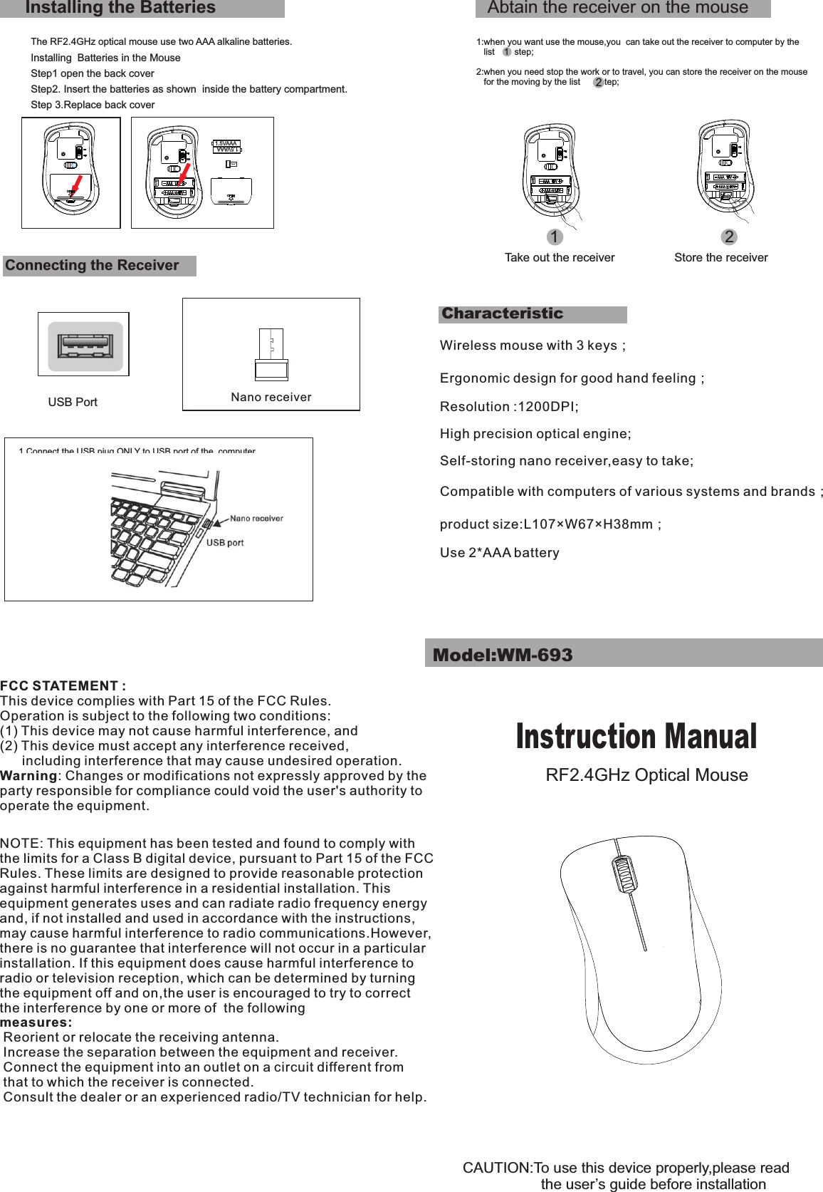 Step1 open the back coverCharacteristicStep 3.Replace back coverAbtain the receiver on the mouse1:when you want use the mouse,you  can take out the receiver to computer by the    list        step;2:when you need stop the work or to travel, you can store the receiver on the mouse   for the moving by the list        step;12Installing the BatteriesThe RF2.4GHz optical mouse use two AAA alkaline batteries.Installing  Batteries in the MouseStep2. Insert the batteries as shown  inside the battery compartment.Connecting the ReceiverUSB Port1.Connect the USB piug ONLY to USB port of the  computerCAUTION:To use this device properly,please read                   the user’s guide before installationTake out the receiver Store the receiverModel:WM-693Instruction ManualRF2.4GHz Optical Mouse12Nano receiverWireless mouse with 3 keys；Ergonomic design for good hand feeling；                            Resolution :1200DPI; High precision optical engine; Self-storing nano receiver,easy to take;  Compatible with computers of various systems and brands；product size:L107×W67×H38mm；Use 2*AAA batteryFCC STATEMENT : This device complies with Part 15 of the FCC Rules. Operation is subject to the following two conditions:(1) This device may not cause harmful interference, and(2) This device must accept any interference received,       including interference that may cause undesired operation.Warning: Changes or modifications not expressly approved by the party responsible for compliance could void the user&apos;s authority to operate the equipment.NOTE: This equipment has been tested and found to comply with the limits for a Class B digital device, pursuant to Part 15 of the FCC Rules. These limits are designed to provide reasonable protection against harmful interference in a residential installation. This equipment generates uses and can radiate radio frequency energy and, if not installed and used in accordance with the instructions, may cause harmful interference to radio communications.However, there is no guarantee that interference will not occur in a particular installation. If this equipment does cause harmful interference to radio or television reception, which can be determined by turning the equipment off and on,the user is encouraged to try to correct the interference by one or more of  the following measures: Reorient or relocate the receiving antenna. Increase the separation between the equipment and receiver. Connect the equipment into an outlet on a circuit different from  that to which the receiver is connected. Consult the dealer or an experienced radio/TV technician for help.1.5VAAA1.5VAAA