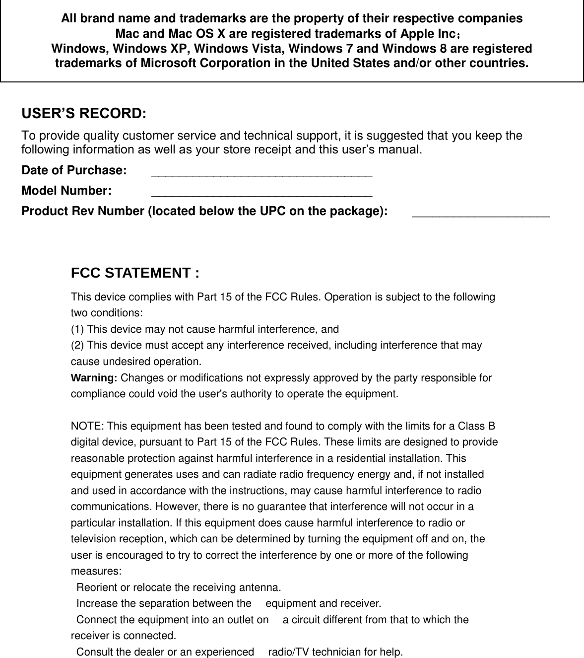  All brand name and trademarks are the property of their respective companies Mac and Mac OS X are registered trademarks of Apple Inc；  Windows, Windows XP, Windows Vista, Windows 7 and Windows 8 are registered trademarks of Microsoft Corporation in the United States and/or other countries.  USER’S RECORD: To provide quality customer service and technical support, it is suggested that you keep the following information as well as your store receipt and this user’s manual. Date of Purchase:   ________________________________ Model Number:   ________________________________ Product Rev Number (located below the UPC on the package):   ____________________     FCC STATEMENT :   This device complies with Part 15 of the FCC Rules. Operation is subject to the following two conditions: (1) This device may not cause harmful interference, and (2) This device must accept any interference received, including interference that may cause undesired operation. Warning: Changes or modifications not expressly approved by the party responsible for compliance could void the user&apos;s authority to operate the equipment. NOTE: This equipment has been tested and found to comply with the limits for a Class B digital device, pursuant to Part 15 of the FCC Rules. These limits are designed to provide reasonable protection against harmful interference in a residential installation. This equipment generates uses and can radiate radio frequency energy and, if not installed and used in accordance with the instructions, may cause harmful interference to radio communications. However, there is no guarantee that interference will not occur in a particular installation. If this equipment does cause harmful interference to radio or television reception, which can be determined by turning the equipment off and on, the user is encouraged to try to correct the interference by one or more of the following measures:   Reorient or relocate the receiving antenna.　  Increase the separation between the　 equipment and receiver.   Connect the equipment into an outlet on　 a circuit different from that to which the receiver is connected.   Consult the dealer or an experienced　 radio/TV technician for help. 