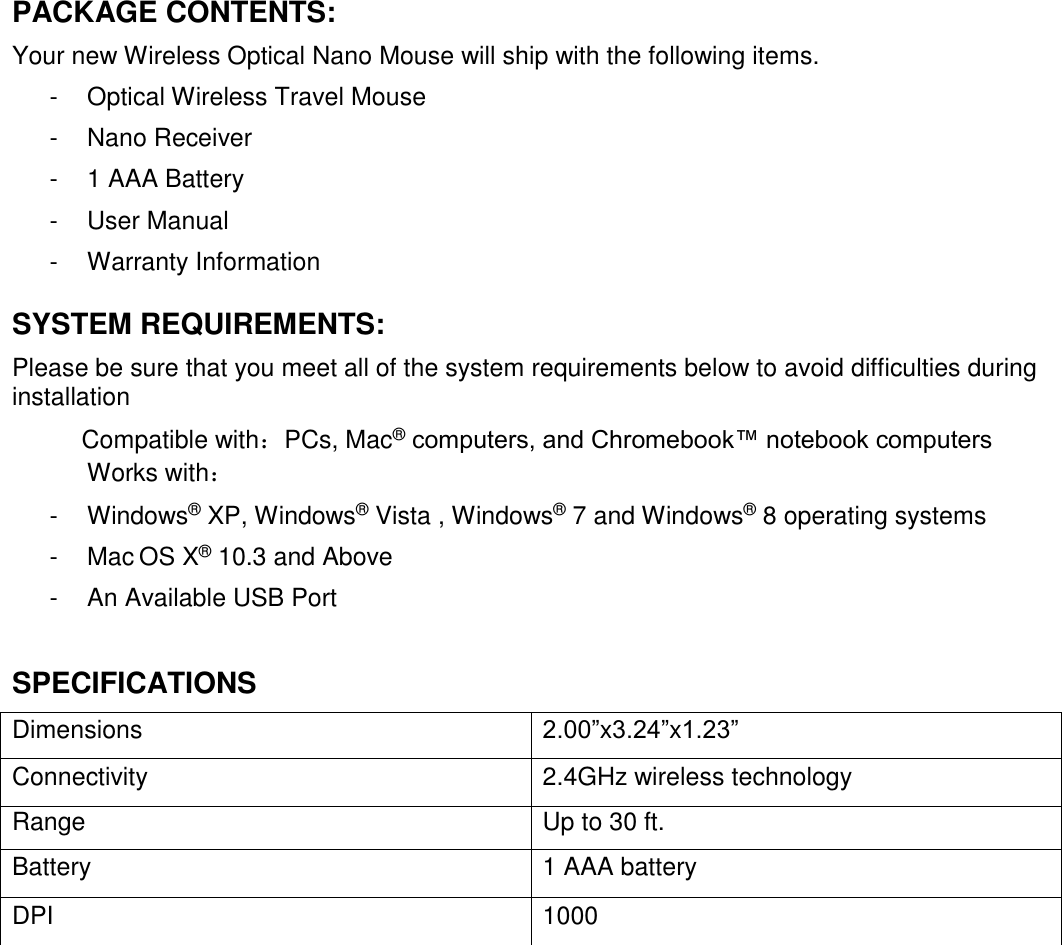  PACKAGE CONTENTS: Your new Wireless Optical Nano Mouse will ship with the following items. -  Optical Wireless Travel Mouse -  Nano Receiver -  1 AAA Battery  -  User Manual -  Warranty Information -  Optical Wireless Travel Mouse SYSTEM REQUIREMENTS: Please be sure that you meet all of the system requirements below to avoid difficulties during installation  Compatible with：PCs, Mac® computers, and Chromebook™ notebook computers Works with： -  Windows® XP, Windows® Vista , Windows® 7 and Windows® 8 operating systems -  Mac OS X® 10.3 and Above -  An Available USB Port  SPECIFICATIONS Dimensions 2.00”x3.24”x1.23” Connectivity  2.4GHz wireless technology Range Up to 30 ft.  Battery  1 AAA battery DPI 1000                 