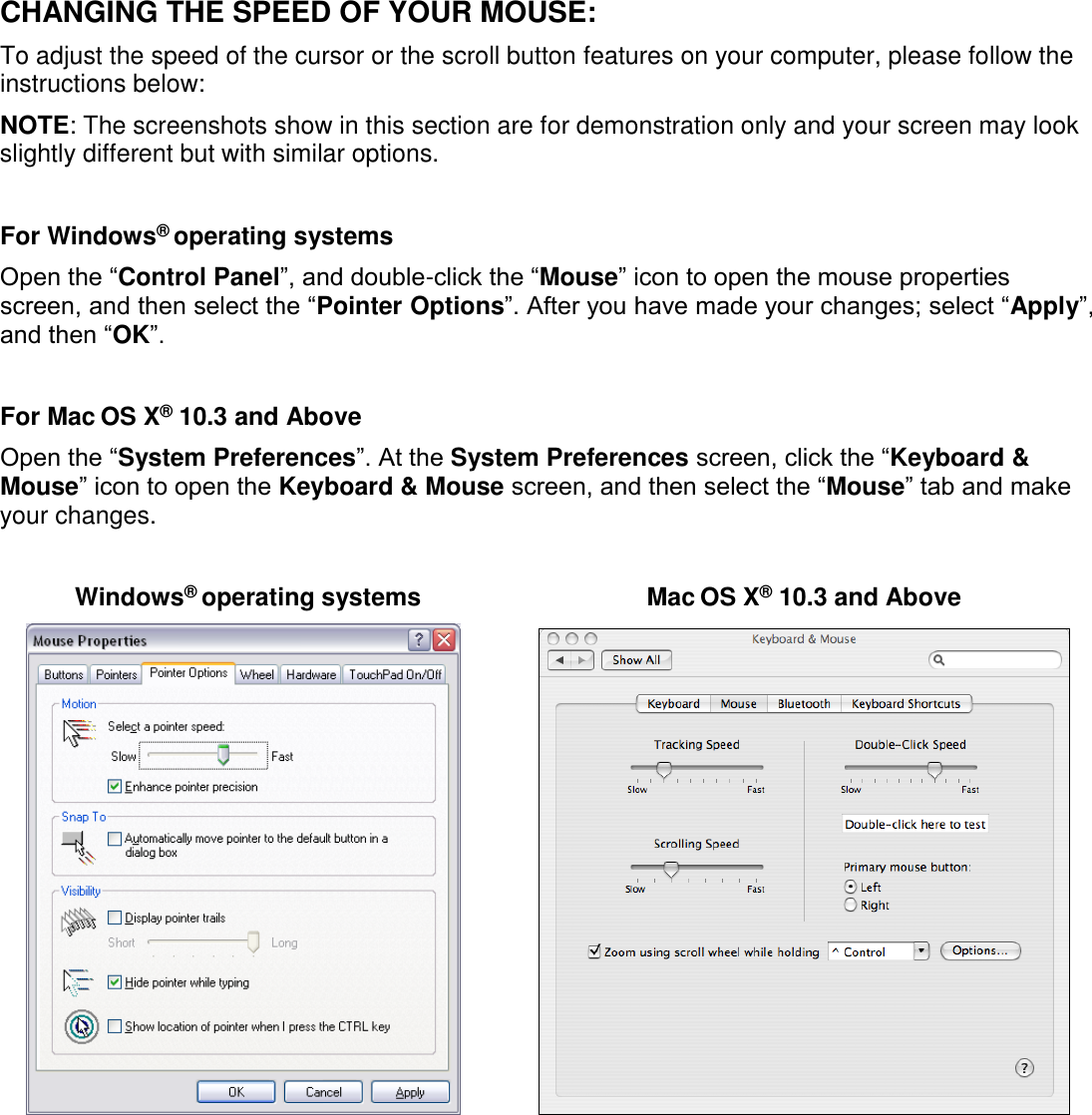  CHANGING THE SPEED OF YOUR MOUSE: To adjust the speed of the cursor or the scroll button features on your computer, please follow the instructions below:  NOTE: The screenshots show in this section are for demonstration only and your screen may look slightly different but with similar options.  For Windows® operating systems Open the “Control Panel”, and double-click the “Mouse” icon to open the mouse properties screen, and then select the “Pointer Options”. After you have made your changes; select “Apply”, and then “OK”.  For Mac OS X® 10.3 and Above  Open the “System Preferences”. At the System Preferences screen, click the “Keyboard &amp; Mouse” icon to open the Keyboard &amp; Mouse screen, and then select the “Mouse” tab and make your changes.  Windows® operating systems  Mac OS X® 10.3 and Above           