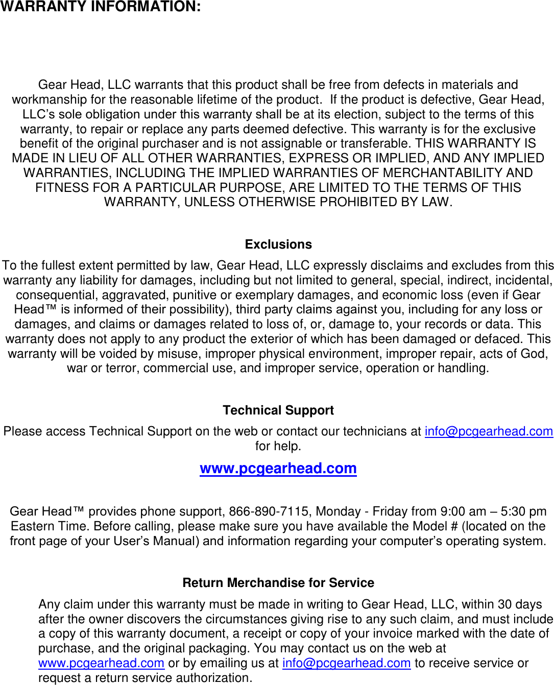   WARRANTY INFORMATION:  Gear Head, LLC warrants that this product shall be free from defects in materials and workmanship for the reasonable lifetime of the product.  If the product is defective, Gear Head, LLC’s sole obligation under this warranty shall be at its election, subject to the terms of this warranty, to repair or replace any parts deemed defective. This warranty is for the exclusive benefit of the original purchaser and is not assignable or transferable. THIS WARRANTY IS MADE IN LIEU OF ALL OTHER WARRANTIES, EXPRESS OR IMPLIED, AND ANY IMPLIED WARRANTIES, INCLUDING THE IMPLIED WARRANTIES OF MERCHANTABILITY AND FITNESS FOR A PARTICULAR PURPOSE, ARE LIMITED TO THE TERMS OF THIS WARRANTY, UNLESS OTHERWISE PROHIBITED BY LAW.  Exclusions To the fullest extent permitted by law, Gear Head, LLC expressly disclaims and excludes from this warranty any liability for damages, including but not limited to general, special, indirect, incidental, consequential, aggravated, punitive or exemplary damages, and economic loss (even if Gear Head™ is informed of their possibility), third party claims against you, including for any loss or damages, and claims or damages related to loss of, or, damage to, your records or data. This warranty does not apply to any product the exterior of which has been damaged or defaced. This warranty will be voided by misuse, improper physical environment, improper repair, acts of God, war or terror, commercial use, and improper service, operation or handling.  Technical Support Please access Technical Support on the web or contact our technicians at info@pcgearhead.com for help.   www.pcgearhead.com  Gear Head™ provides phone support, 866-890-7115, Monday - Friday from 9:00 am – 5:30 pm Eastern Time. Before calling, please make sure you have available the Model # (located on the front page of your User’s Manual) and information regarding your computer’s operating system.  Return Merchandise for Service Any claim under this warranty must be made in writing to Gear Head, LLC, within 30 days after the owner discovers the circumstances giving rise to any such claim, and must include a copy of this warranty document, a receipt or copy of your invoice marked with the date of purchase, and the original packaging. You may contact us on the web at www.pcgearhead.com or by emailing us at info@pcgearhead.com to receive service or request a return service authorization.  