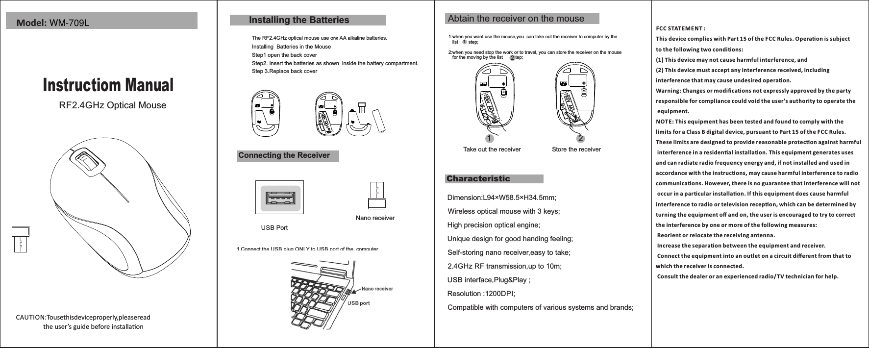 CAUTION:Tousethisdeviceproperly,pleaseread                   the user’s guide before installaon Model:Step1 open the back coverCharacteristicStep 3.Replace back coverInstalling the BatteriesThe RF2.4GHz optical mouse use one AA alkaline batteries.Installing  Batteries in the MouseStep2. Insert the batteries as shown  inside the battery compartment.Connecting the ReceiverUSB Port1.Connect the USB piug ONLY to USB port of the  computerCAUTION:To use this device properly,please read                   the user’s guide before installationNano receiverInstructiom ManualRF2.4GHz Optical MouseAbtain the receiver on the mouse1:when you want use the mouse,you  can take out the receiver to computer by the    list        step;2:when you need stop the work or to travel, you can store the receiver on the mouse   for the moving by the list        step;12Take out the receiver Store the receiver12Dimension:L94×W58.5×H34.5mm;Wireless optical mouse with 3 keys;High precision optical engine;Unique design for good handing feeling;Self-storing nano receiver,easy to take;2.4GHz RF transmission,up to 10m;USB interface,Plug&amp;Play ;  Resolution :1200DPI;  Compatible with computers of various systems and brands;FC C STAT E MENT : This device complies with Part 15 of the FCC Rules. Operaon is subject to the following two condions:(1) This device may not cause harmful interference, and(2) This device must accept any interference received, including interference that may cause undesired operaon.Warning: Changes or modiﬁcaons not expressly approved by the party responsible for compliance could void the user&apos;s authority to operate the equipment.NOTE: This equipment has been tested and found to comply with thelimits for a Class B digital device, pursuant to Part 15 of the F CC Rules. These limits are designed to provide reasonable protecon against harmful interference in a residenal installaon. This equipment generates uses and can radiate radio frequency energy and, if not installed and used in accordance with the instrucons, may cause harmful interference to radio communicaons. However, there is no guarantee that interference will not occur in a parcular installaon. If this equipment does cause harmful interference to radio or television recepon, which can be determined by turning the equipment oﬀ and on, the user is encouraged to try to correct the interference by one or more of the following measures: Reorient or relocate the receiving antenna. Increase the separaon between the equipment and receiver. Connect the equipment into an outlet on a circuit diﬀerent from that to which the receiver is connected. Consult the dealer or an experienced radio/T V technician for help.WM-709L