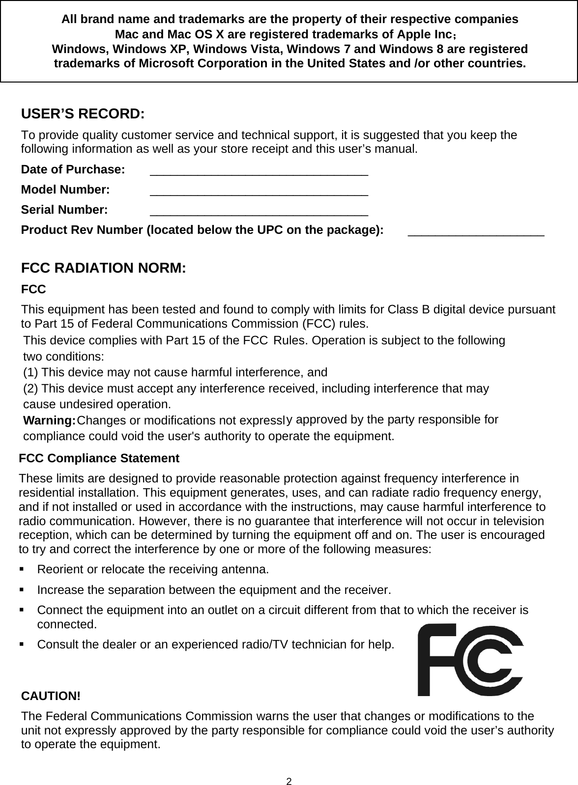 2All brand name and trademarks are the property of their respective companiesMac and Mac OS X are registered trademarks of Apple Inc；Windows, Windows XP, Windows Vista, Windows 7 and Windows 8 are registeredtrademarks of Microsoft Corporation in the United States and /or other countries.USER’S RECORD:To provide quality customer service and technical support, it is suggested that you keep thefollowing information as well as your store receipt and this user’s manual.Date of Purchase: ________________________________Model Number: ________________________________Serial Number: ________________________________Product Rev Number (located below the UPC on the package): ____________________FCC RADIATION NORM:FCCThis equipment has been tested and found to comply with limits for Class B digital device pursuantto Part 15 of Federal Communications Commission (FCC) rules.FCC Compliance StatementThese limits are designed to provide reasonable protection against frequency interference inresidential installation. This equipment generates, uses, and can radiate radio frequency energy,and if not installed or used in accordance with the instructions, may cause harmful interference toradio communication. However, there is no guarantee that interference will not occur in televisionreception, which can be determined by turning the equipment off and on. The user is encouragedto try and correct the interference by one or more of the following measures:Reorient or relocate the receiving antenna.Increase the separation between the equipment and the receiver.Connect the equipment into an outlet on a circuit different from that to which the receiver isconnected.Consult the dealer or an experienced radio/TV technician for help.CAUTION!The Federal Communications Commission warns the user that changes or modifications to theunit not expressly approved by the party responsible for compliance could void the user’s authorityto operate the equipment.This device complies with Part 15 of the FCC Rules. Operation is subject to the following two conditions: (1) This device may not cause harmful interference, and (2) This device must accept any interference received, including interference that may cause undesired operation. Warning: Changes or modifications not expressly approved by the party responsible for compliance could void the user&apos;s authority to operate the equipment. 