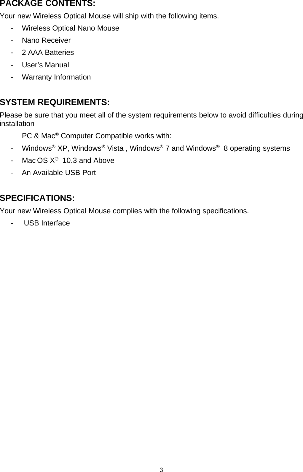 3PACKAGE CONTENTS:Your new Wireless Optical Mouse will ship with the following items.- Wireless Optical Nano Mouse- Nano Receiver- 2 AAA Batteries- User’s Manual- Warranty InformationSYSTEM REQUIREMENTS:Please be sure that you meet all of the system requirements below to avoid difficulties duringinstallationPC &amp; Mac®Computer Compatible works with:- Windows®XP, Windows®Vista , Windows®7 and Windows®8 operating systems-MacOSX®10.3 and Above- An Available USB PortSPECIFICATIONS:Your new Wireless Optical Mouse complies with the following specifications.- USB Interface