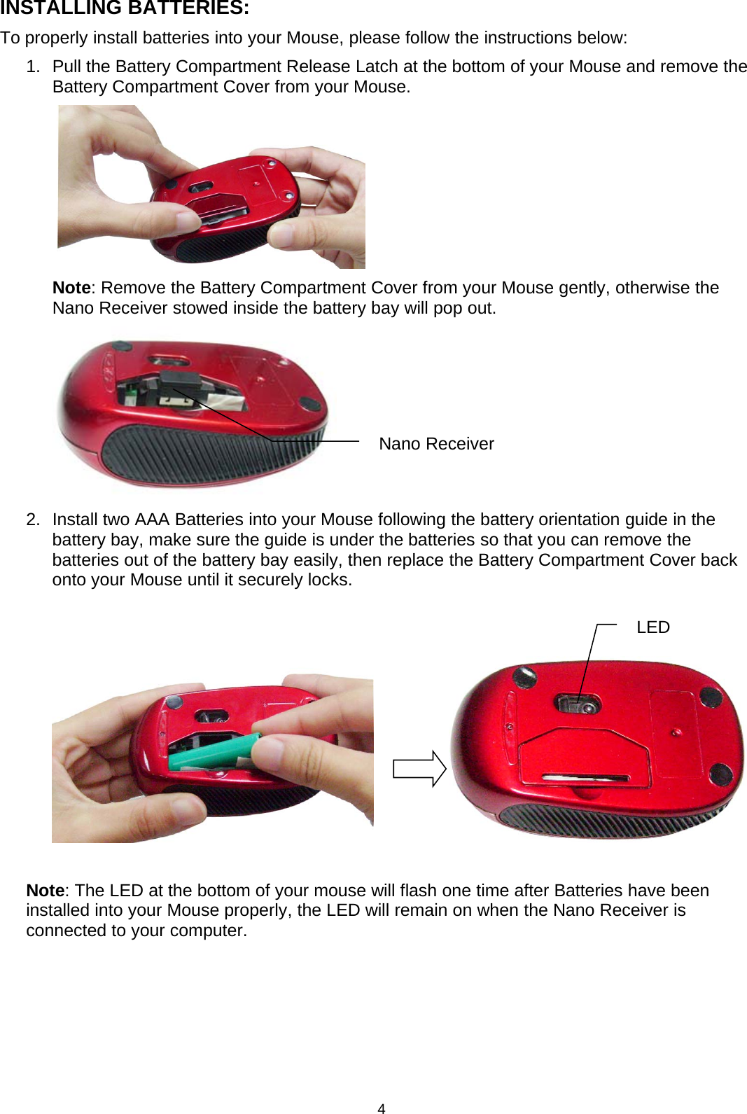 4INSTALLING BATTERIES:To properly install batteries into your Mouse, please follow the instructions below:1. Pull the Battery Compartment Release Latch at the bottom of yourMouse and remove theBattery Compartment Cover from your Mouse.Note: Remove the Battery Compartment Cover from your Mouse gently, otherwise theNano Receiver stowed inside the battery bay will pop out.2. Install twoAAABatteries intoyourMouse followingthe batteryorientationguide in thebattery bay, make sure the guide is under the batteries so that you can remove thebatteries out of the battery bay easily, then replace the Battery Compartment Cover backonto your Mouse until it securely locks.Note: The LED at the bottom of your mouse will flash one time after Batteries have beeninstalled into your Mouse properly, the LED will remain on when the Nano Receiver isconnected to your computer.Nano ReceiverLED