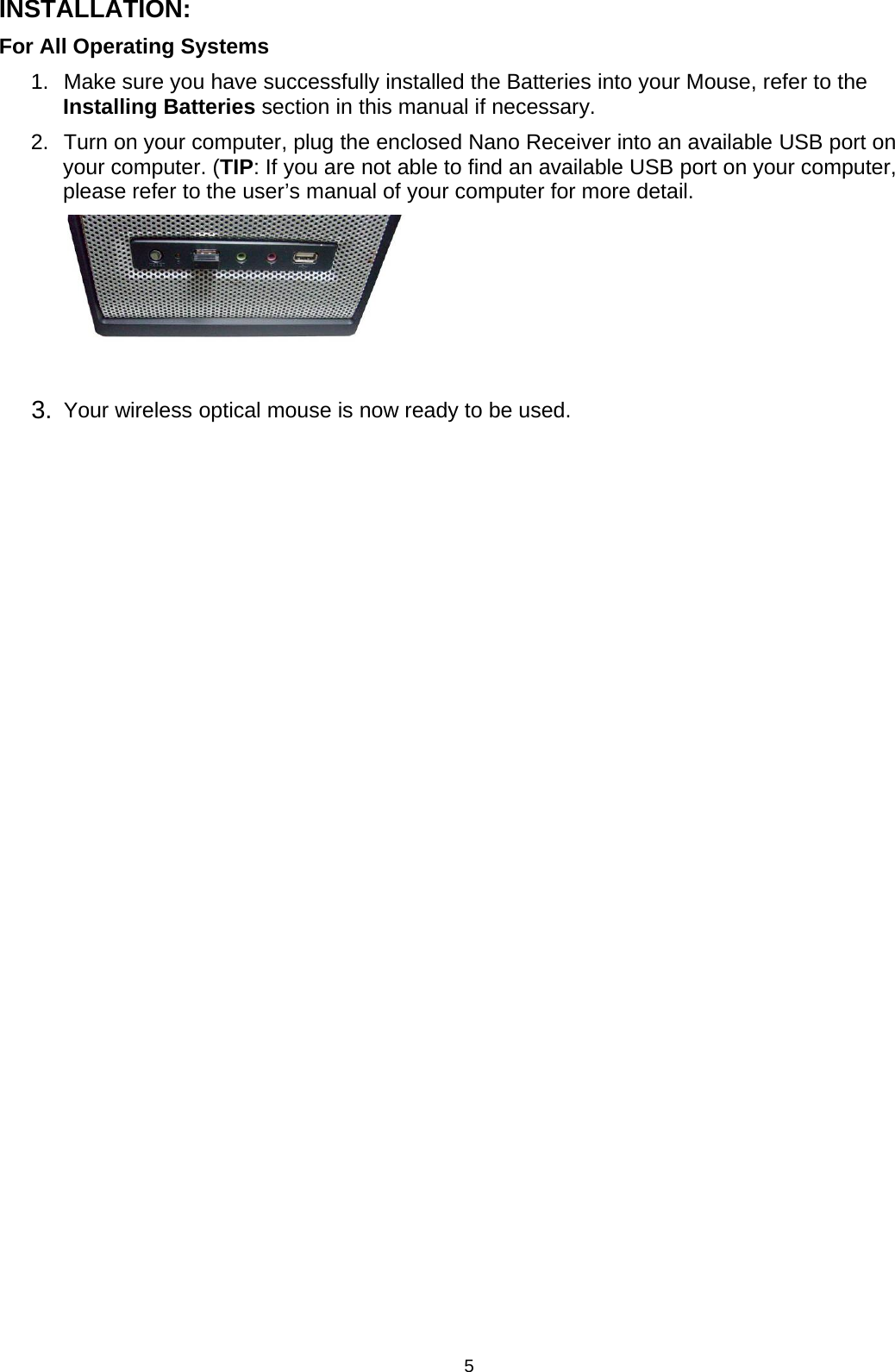 5INSTALLATION:For All Operating Systems1. Make sure you have successfully installed the Batteries into your Mouse, refer to theInstalling Batteries section in this manual if necessary.2. Turn on yourcomputer, plug the enclosed Nano Receiverinto an available USB port onyour computer. (TIP: If you are not able to find an available USB port on your computer,please refer to the user’s manual of your computer for more detail.3. Your wireless optical mouse is now ready to be used.